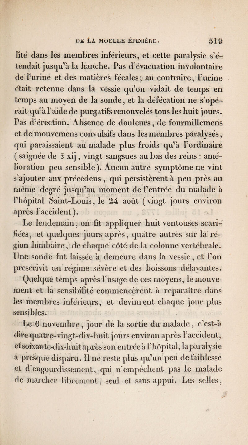 lîté dans les membres inférieurs, et cette paralysie s’é¬ tendait jusqu'à la hanche. Pas d’évacuation involontaire de Purine et des matières fécales; au contraire, Furine était retenue dans la vessie qu’on vidait de temps en temps au moyen de la sonde, et la défécation ne s’opé¬ rait qu'à l’aide de purgatifs renouvelés tous les huit jours. Pas d’érection. Absence de douleurs, de fourmillemens et de mouvemens convulsifs dans les membres paralysés, qui paraissaient au malade plus froids qu’à l’ordinaire ( saignée de I xij, vingt sangsues au bas des reins : amé¬ lioration peu sensible). Aucun autre symptôme ne vint s’ajouter aux précédens , qui persistèrent à peu près au même degré jusqu’au moment de l’entrée du malade à l’hôpital Saint-Louis, le 24 août (vingt jours environ après l’accident). ^ Le lendemain, on ht appliquer huit ventouses scari¬ fiées, et quelques jours après, quatre autres sur la ré¬ gion lombaire, de chaque côté de la colonne vertébrale. Une sonde fut laissée à demeure dans la vessie, et Ton prescrivit un régime sévère et des boissons délayantes. Quelque temps après l’usage de ces moyens, le mouve¬ ment et la sensibilité commencèrent à reparaître dans les membres inférieurs, et devinrent chaque jour plus sensibles. Le 6 novembre, jour de la sortie du malade, c’est-à dire quatre-vingt-dix-huit jours environ après l’accident, et soixante-dix-huit après son entrée à l’hôpital, laparaîysie a presque disparu. Il ne reste plus qu’un peu de faiblesse et d’engourdissement, qui n empêchent pas le malade de marcher librement, seul et saiis appui. Les selles,