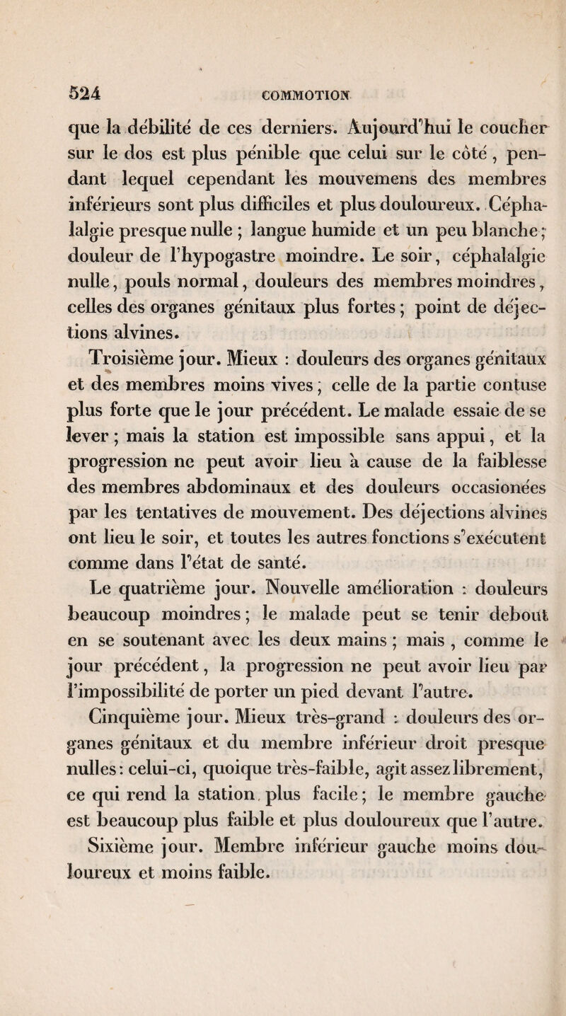 que la débilité de ces derniers. Aujourd'hui le coucher sur le dos est plus pénible que celui sur le côté, pen¬ dant lequel cependant les mouvemens des membres inférieurs sont plus difficiles et plus douloureux. Cépha¬ lalgie presque nulle ; langue humide et un peu blanche ; douleur de lhypogastre moindre. Le soir, céphalalgie nulle, pouls normal, douleurs des membres moindres, celles des organes génitaux plus fortes ; point de déjec¬ tions alvines. Troisième jour. Mieux : douleurs des organes génitaux et des membres moins vives ; celle de la partie confuse plus forte que le jour précédent. Le malade essaie de se lever ; mais la station est impossible sans appui, et la progression ne peut avoir lieu a cause de la faiblesse des membres abdominaux et des douleurs occasionées par les tentatives de mouvement. Des déjections alvines ont lieu le soir, et toutes les autres fonctions s'1 exécutent comme dans l’état de santé. Le quatrième jour. Nouvelle amélioration : douleurs beaucoup moindres ; le malade peut se tenir debout en se soutenant avec les deux mains ; mais , comme le jour précédent, la progression ne peut avoir lieu par l’impossibilité de porter un pied devant l’autre. Cinquième jour. Mieux très-grand : douleurs des or¬ ganes génitaux et du membre inférieur droit presque milles: celui-ci, quoique très-faible, agit assez librement, ce qui rend la station. plus facile ; le membre gauche est beaucoup plus faible et plus douloureux que l’autre. Sixième jour. Membre inférieur gauche moins dou¬ loureux et moins faible.