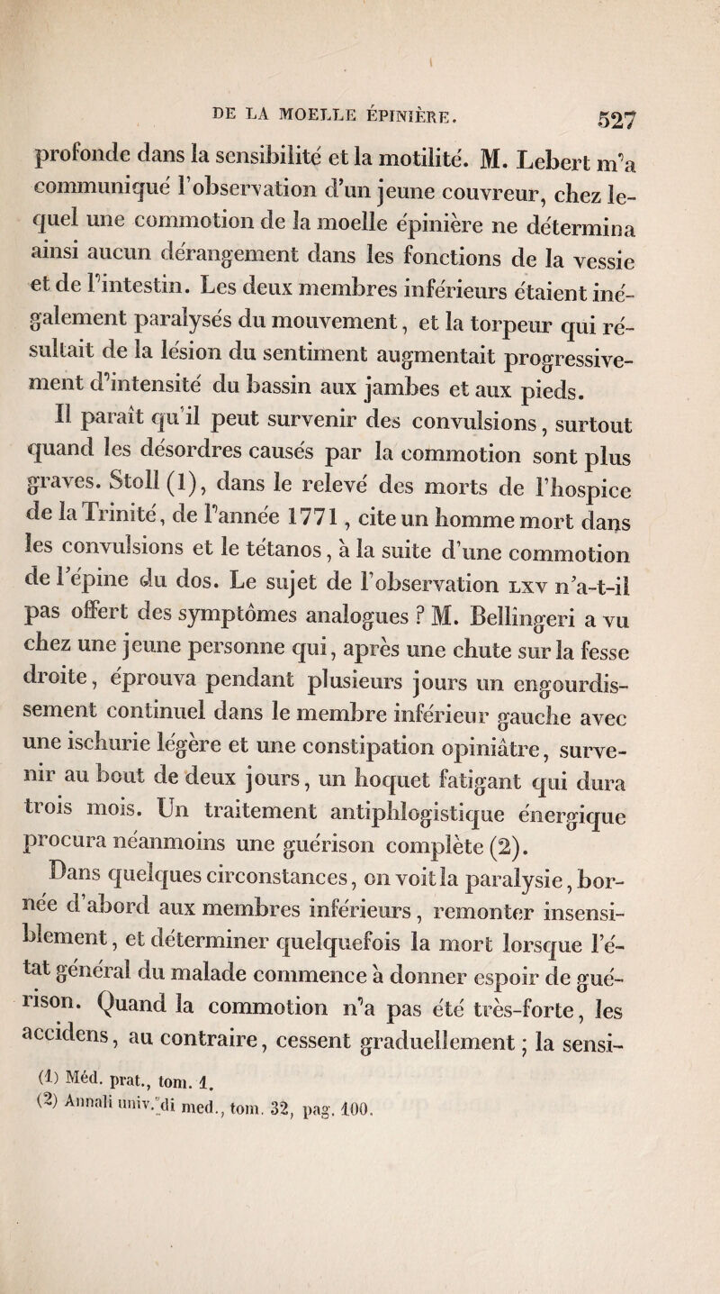 profonde dans la sensibilité et la motilité. M. Lebert m'a communiqué l’observation d’un jeune couvreur, chez le¬ quel une commotion de la moelle épinière ne détermina ainsi aucun dérangement dans les fonctions de la vessie et de l'intestin. Les deux membres inférieurs étaient iné¬ galement paralysés du mouvement, et la torpeur qui ré¬ sultait de la lésion du sentiment augmentait progressive¬ ment d'intensité du bassin aux jambes et aux pieds. Il paraît qu'il peut survenir des convulsions, surtout quand les désordres causés par la commotion sont plus graves. Stoll (1), dans le relevé des morts de l’hospice de la Trinité, de l'année 1771, cite un homme mort dans les convulsions et le tétanos, a la suite d une commotion de 1 épine du dos. Le sujet de l’observation lxv n’a-t-il pas offert des symptômes analogues ? M. Bellingeri a vu chez une jeune personne qui, après une chute sur la fesse droite, éprouva pendant plusieurs jours un engourdis¬ sement continuel dans le membre inférieur gauche avec une ischurie légère et une constipation opiniâtre, surve¬ nir au bout de deux jours, un hoquet fatigant qui dura trois mois. Un traitement antiphlogistique énergique procura néanmoins une guérison complète (2). Dans quelques circonstances, on voit la paralysie, bor¬ née d abord aux membres inférieurs, remonter insensi¬ blement , et déterminer quelquefois la mort lorsque l’é¬ tat général du malade commence â donner espoir de gué- iison. Quand la commotion n'a pas été très-forte, les accidens, au contraire, cessent graduellement ; la sensi- (t) Méd. prat., tom. 1. (2) Ann ali univ.di med., tom. 32, pag. 100.