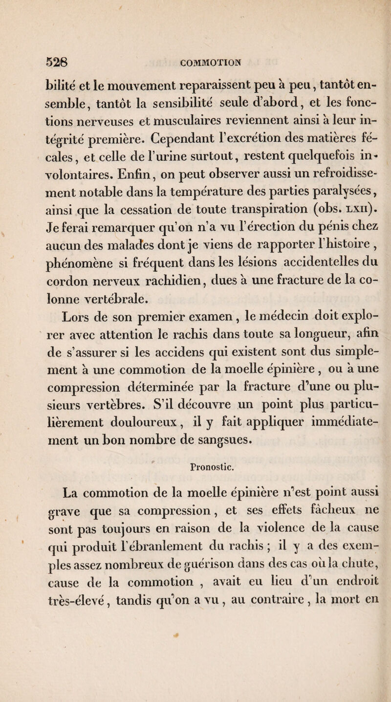 bilité et le mouvement reparaissent peu à peu, tantôt en¬ semble, tantôt la sensibilité seule d’abord, et les fonc¬ tions nerveuses et musculaires reviennent ainsi 'a leur in¬ tégrité première. Cependant l’excrétion des matières fé¬ cales , et celle de l’urine surtout, restent quelquefois in¬ volontaires. Enfin, on peut observer aussi un refroidisse¬ ment notable dans la température des parties paralysées, ainsi que la cessation de toute transpiration (obs. lxii). Je ferai remarquer qu’on n’a vu l’érection du pénis chez aucun des malades dont je viens de rapporter l’histoire , phénomène si fréquent dans les lésions accidentelles du cordon nerveux rachidien, dues a une fracture de la co¬ lonne vertébrale. Lors de son premier examen , le médecin doit explo¬ rer avec attention le rachis dans toute sa longueur, afin de s’assurer si les accidens qui existent sont dus simple¬ ment à une commotion de la moelle épinière , ou a une compression déterminée par la fracture d’une ou plu¬ sieurs vertèbres. S’il découvre un point plus particu¬ lièrement douloureux, il y fait appliquer immédiate¬ ment un bon nombre de sangsues. Pronostic. La commotion de la moelle épinière n’est point aussi grave que sa compression, et ses effets fâcheux ne sont pas toujours en raison de la violence de la cause qui produit l’ébranlement du rachis ; il y a des exem¬ ples assez nombreux de guérison dans des cas oiila chute, cause de la commotion , avait eu lieu d’un endroit très-élevé, tandis qu’on a vu , au contraire , la mort en