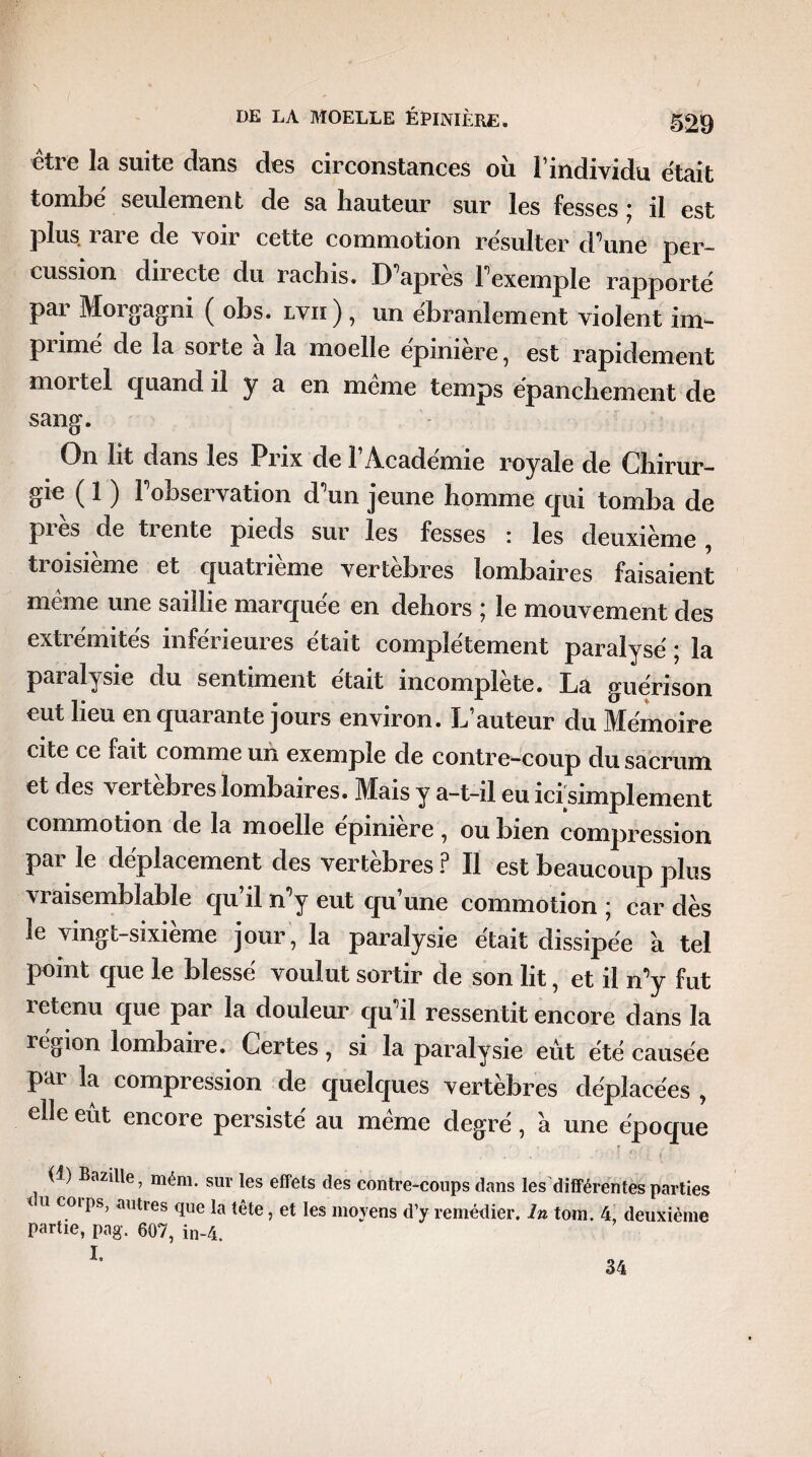 être la suite dans des circonstances où l’individu était tombe' seulement de sa hauteur sur les fesses ; il est plus i ai e de voir cette commotion résulter d’une per¬ cussion directe du rachis. D’après l’exemple rapporte par Morgagni ( obs. lvii) , un ébranlement violent im¬ punie de la sorte a la moelle epimere, est rapidement mortel quand il y a en meme temps épanchement de sang. On lit dans les Prix de 1 Academie royale de Chirur¬ gie ( 1 ) l’observation d’un jeune homme qui tomba de pi es de ti ente pieds sur les fesses : les deuxième , troisième et quatrième vertèbres lombaires faisaient même une saillie marquée en dehors ; le mouvement des extrémités inférieures était complètement paralysé ; la paralysie du sentiment était incomplète. La guérison eut lieu en quarante jours environ. L’auteur du Mémoire cite ce fait comme un exemple de contre-coup du sacrum et des vertèbres lombaires. Mais y a-t-il eu icisimplement commotion de la moelle épinière, ou bien compression par le déplacement des vertèbres F II est beaucoup plus vraisemblable qu’il n’y eut qu’une commotion ; car dès le vingt-sixième jour , la paralysie était dissipée a tel point que le blessé voulut sortir de son lit, et il n’y fut retenu que par la douleur qu’il ressentit encore dans la région lombaire. Certes, si la paralysie eût été causée par la compression de quelques vertèbres déplacées , elle eut encore persisté au même degré, a une époque ' ■ : ■ fî •. ■/_ r : <!) Bazille, mém. sur les effets des contre-coups dans ^différentes parties < u coips, autres que la tête, et les moyens d’y remédier. In tom. 4, deuxième partie, pag. 607, in-4. I.