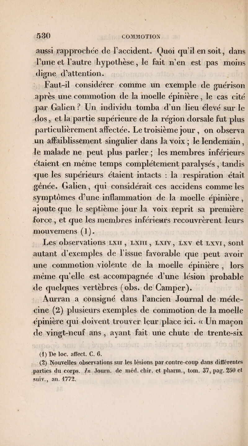 aussi rapprochée de Faccident. Quoi qu’il en soit , dans l une et l’autre hypothèse, le fait n’en est pas moins digne cFattention. Faut-il considérer comme un exemple de guérison après une commotion de la moelle épinière, le cas cité par Galien P Un individu tomba d’un lieu élevé sur le dos, et la partie supérieure de la région dorsale fut plus particulièrement affectée. Le troisième jour, on observa un affaiblissement singulier dans la voix ; le lendemain, le malade ne peut plus parler ; les membres inférieurs étaient en même temps complètement paralysés , tandis que les supérieurs étaient intacts : la respiration était gênée. Galien, qui considérait ces accidens comme les symptômes tFunc inflammation de la moelle épinière, ajoute que le septième jour la voix reprit sa première force , et que les membres inférieurs recouvrèrent leurs mouvemens (1). Les observations lxii , lxiii , lxiv , lxv et lxvi , sont autant d’exemples de l’issue favorable que peut avoir une commotion violente de la moelle épinière , lors même qu’elle est accompagnée d’une lésion probable de quelques vertèbres (obs. de Camper). Aurran a consigné dans F ancien Journal de méde¬ cine (2) plusieurs exemples de commotion de la moelle épinière qui doivent trouver leur place ici. « Un maçon de vingt-neuf ans , ayant fait une chute de trente-six (1) De loc. affect. C. 6. (2) Nouvelles observations sur les lésions par contre-coup dans différentes parties du corps. In Journ. de méd. chir. et phaim, tom. 37, pag. 250 et suiv., an. 1772.