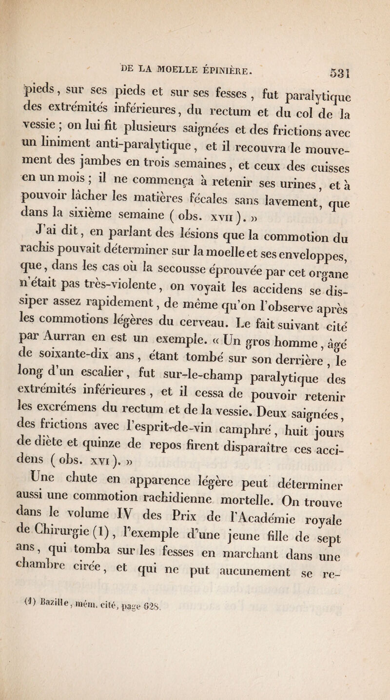 pieds, sur ses pieds et sur ses fesses , fut paralytique des extrémités inférieures, du rectum et du col de la vessie ; on lui fit plusieurs saignées et des frictions avec un Uniment anti-paralytique, et il recouvra le mouve¬ ment des jambes en trois semaines, et ceux des cuisses en un mois ; il ne commença à retenir ses urines, et à pouvoir lâcher les matières fécales sans lavement, que dans la sixième semaine ( obs. xvii). » J ai dit, en parlant des lésions que la commotion du rachis pouvait déterminer sur la moelle et ses enveloppes, que, dans les cas ou la secousse éprouvée par cet organe n était pas très-violente, on voyait les accidens se°dis- siper assez rapidement, de même qu’on l’observe après les commotions légères du cerveau. Le fait suivant cité par Aurran en est un exemple. « Un gros homme, âgé de soixante-dix ans, étant tombé sur son derrière , le long d un escalier, fut sur-le-champ paralytique des extrémités inférieures , et il cessa de pouvoir retenir les excrémens du rectum et de la vessie. Deux saignées, des frictions avec l’esprit-de-vin camphré, huit jours de diete et quinze de repos firent disparaître ces acci- dèns ( obs. xvi )* » Une chute en apparence légère peut déterminer aussi une commotion rachidienne mortelle. On trouve dans le volume IV des Prix de l’Académie royale de Chirurgie (1), l’exemple d’une jeune fille de sept ans, qui tomba sur les fesses en marchant dans une ciamne cirée, et qui ne put aucunement se re- (4) Bazilîe, ménu cité, page G28..