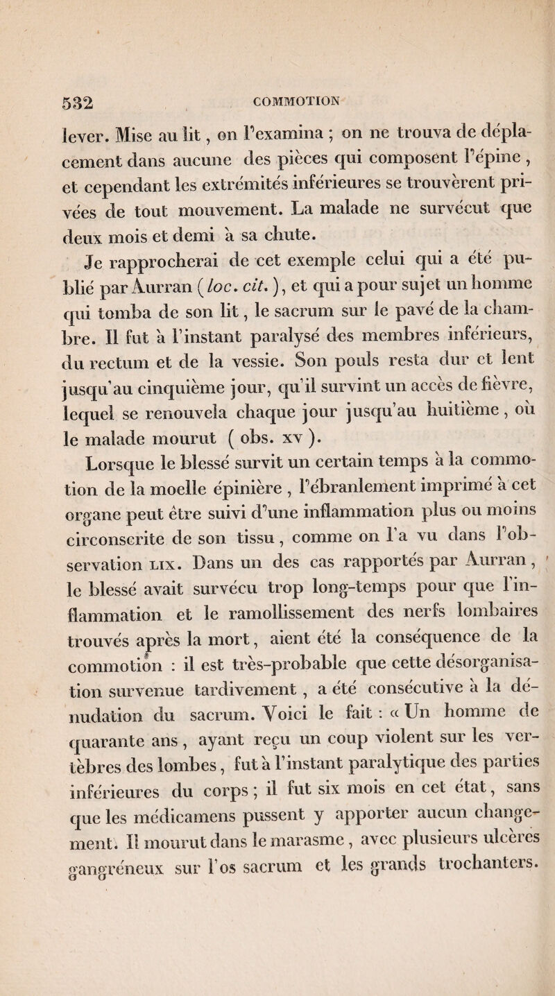 lever. Mise au lit, on Fexamina ; on ne trouva cle dépla¬ cement dans aucune des pièces qui composent Fépine , et cependant les extrémités inférieures se trouvèrent pri¬ vées de tout mouvement. La malade ne survécut que deux mois et demi a sa cliute. Je rapprocherai de cet exemple celui qui a été pu¬ blié par Aurran ( loc. ciL ), et qui a pour sujet un homme qui tomba de son lit, le sacrum sur le pavé de la cham¬ bre. Il fut a F instant paralysé des membres inférieurs, du rectum et de la vessie. Son pouls resta dur et lent jusqu’au cinquième jour, quil survint un accès de lièvre, lequel se renouvela chaque jour jusqu’au huitième, ou le malade mourut ( obs. xv ). Lorsque le blessé survit un certain temps a la commo¬ tion de la moelle épinière , F ébranlement imprimé a cet organe peut être suivi d'une inflammation plus ou moins circonscrite de son tissu, comme on Fa vu dans F ob¬ servation lix. Dans un des cas rapportés par Àurran, le blessé avait survécu trop long-temps pour que l’in¬ flammation et le ramollissement des nerfs lombaires trouvés après la mort, aient été la conséquence de la commotion : il est très-probable que cette désorganisa¬ tion survenue tardivement , a été consécutive a la dé¬ nudation du sacrum. Voici le fait : « Un homme de quarante ans, ayant reçu un coup violent sur les ver¬ tèbres des lombes, fut a l’instant paralytique des parties inférieures du corps \ il fut six mois en cet état, sans que les médicamens pussent y apporter aucun change¬ ment. Il mourut dans le marasme , avec plusieurs ulcères gangréneux sur 1 os sacrum et les grands trochanters.