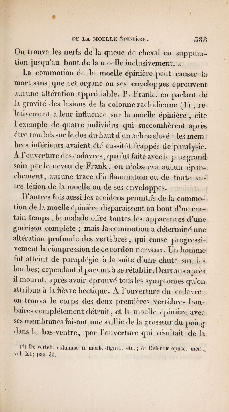 On trouva les nerfs de la queue de cheval en suppura¬ tion jusqu1 au bout de la moelle inclusivement. » La commotion de la moelle ëpinière peut causer la- mort, sans que cet organe ou ses enveloppes éprouvent aucune altération appréciable. P. Frank, en parlant de la gravité des lésions de la colonne rachidienne (1) , re¬ lativement à leur influence sur la moelle épinière , cite 1 exemple de quatre individus qui succombèrent après être tombés sur le dos du haut d’un arbre élevé : les mem¬ bres inférieurs avaient été aussitôt frappés de paralysie. À l’ouverture des cadavres, qui fut faite avec le plus grand soin par le neveu de Frank, on n’observa aucun épan¬ chement, aucune trace d’inflammation ou de toute au¬ tre lésion de la moelle ou de ses enveloppes. D’autres fois aussi les accidens primitifs de la commo¬ tion de la moelle épinière disparaissent au bout d’un cer¬ tain temps ; le malade offre toutes les apparences d’une guérison complète ; mais la commotion a déterminé une altération profonde des vertèbres, qui cause progressi¬ vement la compression de ce cordon nerveux. Un homme fut atteint de paraplégie a la suite d’une chute sur les lombes; cependant il parvint a se rétablir. Deux ans après il mourut, après avoir éprouvé tous les symptômes qu’on attribue à la fièvre hectique. A F ouverture du cadavre, on trouva le corps des deux premières vertèbres lom¬ baires complètement détruit, et la moelle épinière avec ses membranes faisant une saillie de la grosseur du poing dans le bas-ventre, par l’ouverture qui résultait de la (t) De verteb. columnæ in morb. dignit., elc. ; in DeïecHis opusc. med.9 wl. XI ; pag. 30.