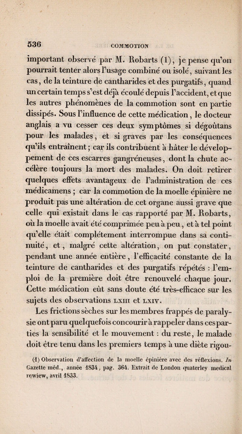 important observé par M. Robarts (1), je pense qu’on pourrait tenter alors Fusage combiné ou isolé, suivant les cas, de la teinture de cantharides et des purgatifs, quand un certain temps s^est déjà écoulé depuis Faccident, et que les autres phénomènes de la commotion sont en partie dissipés. Sous Finfluence de cette médication, le docteur anglais a vu cesser ces deux symptômes si dégoûtans pour les malades, et si graves par les conséquences qu’ils entraînent ; car ils contribuent a hâter le dévelop¬ pement de ces escarres gangréneuses, dont la chute ac¬ célère toujours la mort des malades. On doit retirer quelques effets avantageux de Fadministration de ces médicamens ; car la commotion de la moelle épinière ne produit pas une altération de cet organe aussi grave que celle qui existait dans le cas rapporté par M. Robarts, oîi la moelle avait été comprimée peu â peu, et à tel point qu'elle était complètement interrompue dans sa conti¬ nuité , et, malgré cette altération, on put constater, pendant une année entière, l’efficacité constante de la teinture de cantharides et des purgatifs répétés : Fem- ploi de la première doit être renouvelé chaque jour. Cette médication eût sans doute été très-efficace sur les sujets des observations lxiii et lxiv. Les frictions sèches sur les membres frappés de paraly¬ sie ont paru quelquefois concourir â rappeler dans cespar- ties la sensibilité et le mouvement : du reste, le malade doit être tenu dans les premiers temps â une diète rigou- (1) Observation d’affection de la moelle épinière avec des réflexions. In Gazette méd., année 1834, pag. 364. Extrait de London quaterley medical iwiew, avril 1833.