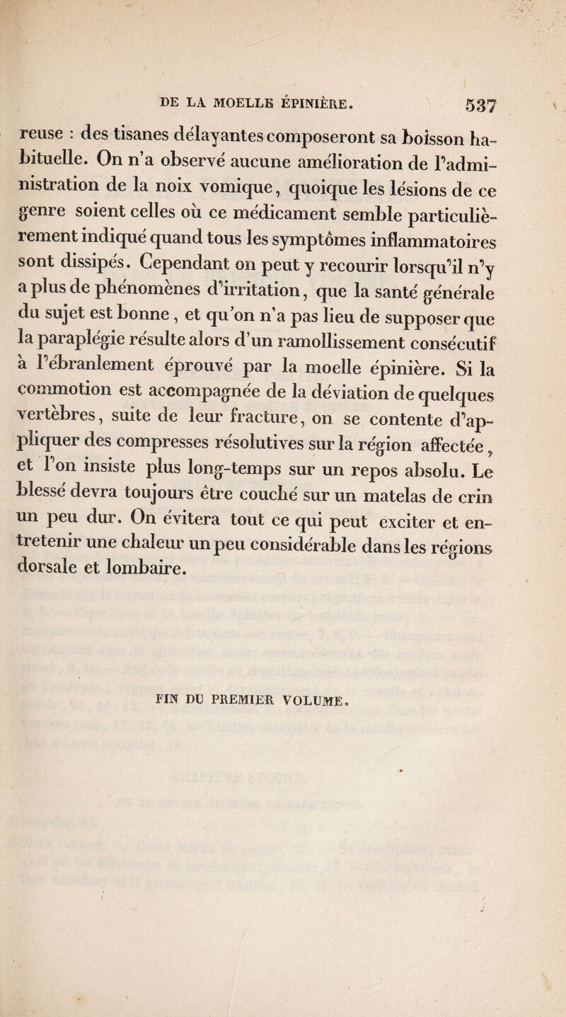 reuse : des tisanes délayantes composeront sa boisson ha¬ bituelle. On n’a observé aucune amélioration de Fadmi- nistration de la noix vomique, quoique les lésions de ce genre soient celles où ce médicament semble particuliè- 1 ement indique quand tous les symptômes inflammatoires sont dissipes. Cependant on peut y recourir lorsqu'il n’y a plus de phenomenes d'irritation, que la santé générale du sujet est bonne , et qu’on n’a pas lieu de supposer que la paraplégie résulte alors d’un ramollissement consécutif a F ébranlement éprouvé par la moelle épinière. Si la commotion est accompagnée de la déviation de quelques vertèbres, suite de leur fracture, on se contente d’ap¬ pliquer des compresses résolutives sur la région affectée, et l’on insiste plus long-temps sur un repos absolu. Le blessé devra toujours être couché sur un matelas de crin un peu dur. On évitera tout ce qui peut exciter et en¬ tretenir une chaleur un peu considérable dans les régions dorsale et lombaire. FIN DU PREMIER VOLUME.