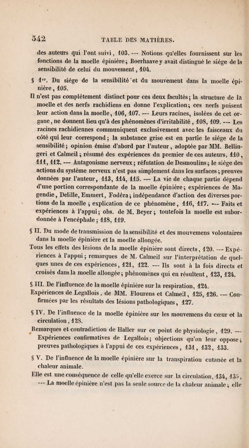 des auteurs qui l’ont suivi, 103. — Notions qu’elles fournissent sur lés fonctions de la moelle épinière ; Boerhaave y avait distingué le siège de la sensibilité de celui du mouvement, 404. § 1er. Du siège de la sensibilité et du mouvement dans la moelle épi¬ nière , 405. Il n’est pas complètement distinct pour ces deux facultés ; la structure de la moelle et des nerfs rachidiens en donne l’explication; ces nerfs puisent leur action dans la moelle , 406, 407. — Leurs racines, isolées de cet or¬ gane, ne donnent lieu qu’à des phénomènes d’irritabilité , 408, 409. — Les racines rachidiennes communiquent exclusivement avec les faisceaux du côté qui leur correspond ; la substance grise est en partie le siège de la sensibilité ; opinion émise d’abord par l’auteur, adoptée par MM. Bellin- geri et Calmeil ; résumé des expériences du premier de ces auteurs, 440, 444, 412. — Antagonisme nerveux; réfutation de Desmoulins; le siège des actions du système nerveux n’est pas simplement dans les surfaces ; preuves données par l’auteur, 443, 444, 115. — La vie de chaque partie dépend d’une portion correspondante de la moelle épinière; expériences de Ma¬ gendie, Delille, Emmert, Fodéra; indépendance d’action des diverses poin¬ tions de la moelle ; explication de ce phénomène, 146, 417. — Faits et expériences à l’appui; obs. de M. Beyer; toutefois la moelle est subor¬ donnée à l’encéphale ; 448, 419. § II. Du mode de transmission de la sensibilité et des mouvemens volontaires dans la moelle épinière et la moelle allongée» Tous les effets des lésions de la moelle épinière sont directs, 120. — Expé¬ riences à l’appui ; remarques de M. Calmeil sur l’interprétation de quel¬ ques unes de ces expériences, 421, 422. — Ils sont à la fois directs et croisés dans la moelle allongée ; phénomènes qui en résultent, 423, 424. § III. De l’influence de la moelle épinière sur la respiration, 424. Expériences de Legallois, de MM. Flourens et Calmeil, 425, 426. — Con¬ firmées par les résultats des lésions pathologiques, 427. § IV. De l’influence de la moelle épinière sur les mouvemens du cœur et la circulation, 428. Remarques et contradiction de Haller sur ce point de physiologie, 429. — Expériences confirmatives de Legallois; objections qu’on leur oppose; preuves pathologiques à l’appui de ces expériences, 131, 132, 433. § Y. De l’influence de la moelle épinière sur la transpiration cutanée et la chaleur animale. Elle est une conséquence de celle qu’elle exerce sur la circulation, 434, 435, La moelle épinière n’est pas la seule source de la chaleur animale ; elle