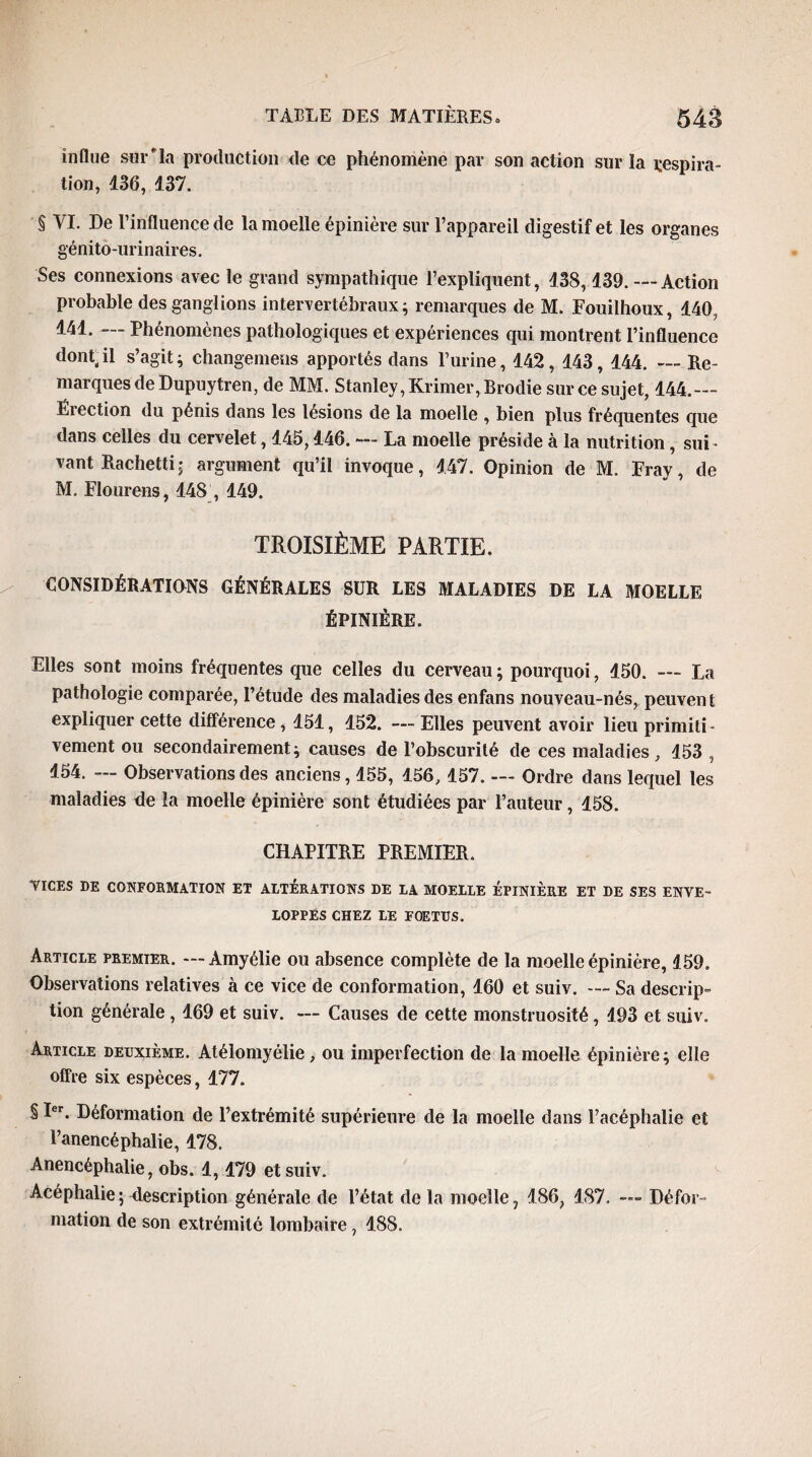 indue sur la production de ce phénomène par son action sur la respira¬ tion, 436, 137. § VI. De l’influence de la moelle épinière sur l’appareil digestif et les organes génito-urinaires. Ses connexions avec le grand sympathique l’expliquent, 138,139. — Action probable des ganglions intervertébraux; remarques de M. Fouilhoux, 140, 141. — Phénomènes pathologiques et expériences qui montrent l’influence dont.il s’agit; changemens apportés dans l’urine, 142, 143,144. — Re¬ marques de Dupuytren, de MM. Stanley, Krimer, Brodie sur ce sujet, 144.--- Ëiection du pénis dans les lésions de la moelle , bien plus fréquentes que dans celles du cervelet, 145,146. — La moelle préside à la nutrition , sui¬ vant Rachetti; argument qu’il invoque, 147. Opinion de M. Fray, de M. Flourens, 148,149. TROISIÈME PARTIE. CONSIDÉRATIONS GÉNÉRALES SÜR LES MALADIES DE LA MOELLE ÉPINIÈRE. Elles sont moins fréquentes que celles du cerveau ; pourquoi, 150. — La pathologie comparée, l’étude des maladies des enfans nouveau-nés, peuvent expliquer cette différence , 151, 152. — Elles peuvent avoir lieu primiti¬ vement ou secondairement; causes de l’obscurité de ces maladies, 153 , 154. — Observations des anciens, 155, 156, 157. — Ordre dans lequel les maladies de la moelle épinière sont étudiées par l’auteur, 158. CHAPITRE PREMIER. VICES DE CONFORMATION ET ALTERATIONS DE LA MOELLE EPINIERE ET DE SES ENVE¬ LOPPES CHEZ LE FOETUS. Article premier. — Àmyélie ou absence complète de la moelle épinière, 159. Observations relatives à ce vice de conformation, 160 et suiv. — Sa descrip¬ tion générale , 169 et suiv. — Causes de cette monstruosité, 193 et suiv. Article deuxième. Atélomyélie, ou imperfection de la moelle épinière; elle offre six espèces, 177. § Ier. Déformation de l’extrémité supérieure de la moelle dans l’acéphalie et l’anencéphalie, 178. Anencéphalie, obs. 1,179 et suiv. Acéphalie ; description générale de l’état de la moelle, 186, 187. — Défor¬ mation de son extrémité lombaire, 188.