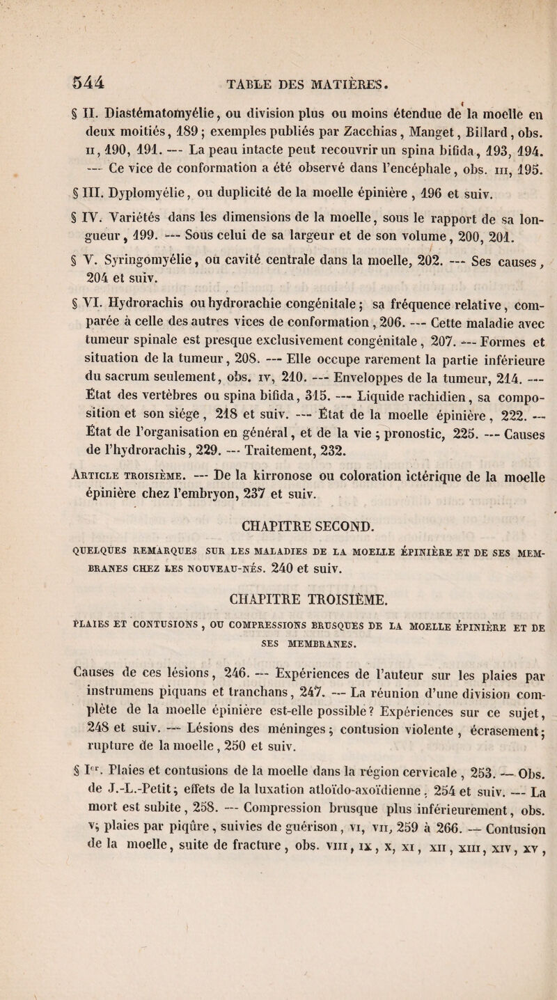 I § II. Diastématomyélie ? ou division plus ou moins étendue de la moelle en deux moitiés, 189 ; exemples publiés par Zacchias, Manget, Billard, obs. ii, 190, 191. — La peau intacte peut recouvrir un spina bifida, 193, 194. — Ce vice de conformation a été observé dans l’encéphale, obs. m, 195. § III. Dyplomyélie, ou duplicité de la moelle épinière , 196 et suiv. § IY. Variétés dans les dimensions de la moelle, sous le rapport de sa lon¬ gueur, 199. — Sous celui de sa largeur et de son volume, 200, 201. § Y. Syringomyélie, ou cavité centrale dans la moelle, 202. — Ses causes, 204 et suiv. § VI. Hydrorachis ouhydrorachie congénitale; sa fréquence relative, com¬ parée à celle des autres vices de conformation , 206. — Cette maladie avec tumeur spinale est presque exclusivement congénitale , 207. — Formes et situation de la tumeur, 208. — Elle occupe rarement la partie inférieure du sacrum seulement, obs. iv, 210. — Enveloppes de la tumeur, 214. — État des vertèbres ou spina bifida, 315. — Liquide rachidien, sa compo¬ sition et son siège, 218 et suiv. — État de la moelle épinière, 222. — Etat de l’organisation en général, et de la vie pronostic, 225. — Causes de l’hydrorachis, 229. — Traitement, 232. Article troisième. — De la kirronose ou coloration ictérique de la moelle épinière chez l’embryon, 237 et suiv. CHAPITRE SECOND. QUELQUES REMARQUES SUR LES MALADIES DE LA MOELLE ÉPINIÈRE ET DE SES MEM¬ BRANES chez les nouveau-nés. 240 et suiv. CHAPITRE TROISIÈME. Plaies et contusions , ou compressions brusques de la moelle épinière et de SES MEMBRANES. Causes de ces lésions, 246. — Expériences de l’auteur sur les plaies par instrumens piquans et tranchans, 247. — La réunion d’une division com¬ plète de la moelle épinière est-elle possible ? Expériences sur ce sujet, 248 et suiv. — Lésions des méninges ; contusion violente , écrasement ; rupture de la moelle, 250 et suiv. § Ier. Plaies et contusions de la moelle dans la région cervicale , 253. — Obs. de J.-L.-Petit; effets de la luxation atloïdo-axoïdienne . 254 et suiv._La mort est subite , 258. — Compression brusque plus inférieurement, obs. v; plaies par piqûre , suivies de guérison, vi, vu, 259 à 266. — Contusion de la moelle, suite de fracture , obs. vin, ix, x, xi, xn, xiii, xiv, xv ,