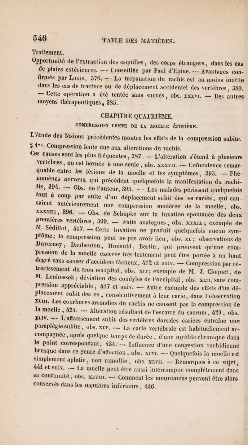 Traitement. Oppoitunité de l’extraction des esquilles, des corps étrangers, dans les cas de plaies extérieures. — Conseillée par Taul d’Ëgine. — Avantages con¬ firmés par Louis, 376. — La trépanation du rachis est au moins inutile dans les cas de fracture ou de déplacement accidentel des vertèbres, 380. Cette opération a été tentée sans succès, obs. xxxvi. — Des autres moyens thérapeutiques, 385. CHAPITRE QUATRIÈME. COMPRESSION LENTE DE LA MOELLE EPINIERE. L étude des lésions précédentes montre les effets de la compression subite. § 1 . Compression lente due aux altérations du rachis. Ces causes sont les plus fréquentes, 387. — L’altération s’étend à plusieurs veitèbres , ou est bornée à une seule , obs. xxxvn. —- Coïncidence remar¬ quable entre les lésions de la moelle et les symptômes, 393. — Phé¬ nomènes nerveux qui précèdent quelquefois la manifestation du rachi- tis? 394. Obs. de l’auteur, 395. — Les malades périssent quelquefois tout à coup par suite d’un déplacement subit des os cariés, qui cau¬ saient antérieurement une compression modérée de la moelle, obs. xxxvm, 396. Obs. de Schupke sur la luxation spontanée des deux piemièies vertèbres, 399. — Faits analogues, obs. xxxix ; exemple de M. Sédilloi, 407,Celte luxation ne produit quelquefois aucun sym¬ ptôme; la compression peut ne pas avoir Lieu, obs. xl ; observations de Duieiney, Daubenton, Hunauld, Bertin, qui prouvent qu’une com¬ pression de la moelle exercée très-lentement peut être portée à un haut degré sans causer d’accidens fâcheux, 412 et suiv. — Compression par ré¬ trécissement du trou occipital, obs. xli; exemple de M. J. Cloquet, de M. Lenhossek; déviation des condyles de l’occipital, obs. xlii, sans com- piession appréciable, 417 et suiv. — Autre exemple des effets d’un dé¬ placement subit des os , consécutivement à leur carie, dans l’observation xliii. Les coin bures arrondies du rachis ne causent pas la compression de la moelle , 424. Altération résultant de l’escarre du sacrum , 429 , obs. xliv. L affaissement subit des vertèbres dorsales cariées entraîne une paiaplégie subite, obs. xlv. — La carie vertébrale est habituellement ac¬ compagnée, après quelque temps de durée , d’une myélite chronique dans le point correspondant, 434. — Influence d’une congestion rachidienne biusque dans ce genre d’affection, obs. xlvi. — Quelquefois la moelle est simplement aplatie, non ramollie , obs. xlvii. — Remarques à ce sujet, 441 et suiv. — La moelle peut être aussi interrompue complètement dans sa continuité, obs. xlviii. — Comment les mouvemens peuvent être alors conservés dans les membres inférieurs, 446.