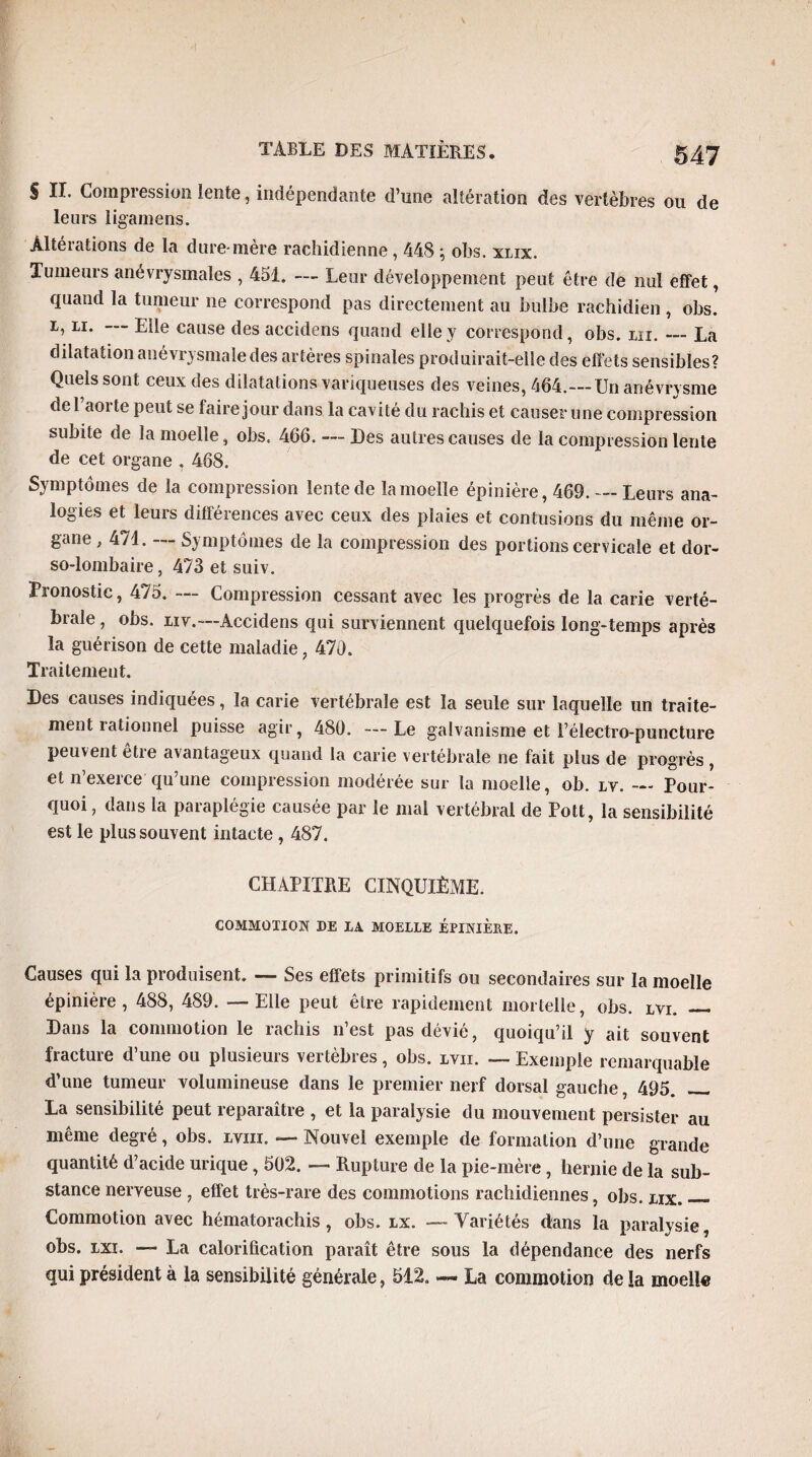 S II. Compression lente, indépendante d’une altération des vertèbres ou de leurs ligamens. Âltéiations de la dure-mère rachidienne, 448 \ obs. xlix. Tumeurs anévrysmales , 451. — Leur développement peut être de nul effet, quand la tumeur ne correspond pas directement au bulbe rachidien , obs. i, il. Elle cause des accidens quand elle y correspond, obs. ni. — La dilatation anévrysmale des artères spinales produirait-elle des effets sensibles? Quels sont ceux des dilatations variqueuses des veines, 464.—Un anévrysme de l’aorte peut se faire jour dans la cavité du rachis et causer une compression subite de la moelle, obs. 466. — Des autres causes de la compression lente de cet organe . 468. Symptômes de la compression lente de la moelle épinière, 469._Leurs ana¬ logies et leurs différences avec ceux des plaies et contusions du même or¬ gane , 471. — Symptômes de la compression des portions cervicale et dor¬ so-lombaire , 473 et suiv. Pronostic, 475. — Compression cessant avec les progrès de la carie verté¬ brale, obs. liv.—Accidens qui surviennent quelquefois long-temps après la guérison de cette maladie, 470. Traitement. Des causes indiquées, la carie vertébrale est la seule sur laquelle un traite¬ ment rationnel puisse agir, 480. — Le galvanisme et l’électro-puncture peuvent être avantageux quand la carie vertébrale ne fait plus de progrès , et n’exerce qu’une compression modérée sur la moelle, ob. lv. — Pour¬ quoi , dans la paraplégie causée par le mal vertébral de Pott, la sensibilité est le plus souvent intacte, 487. CHAPITRE CINQUIÈME. COMMOTION DE LA MOELLE ÉPINIÈRE. Causes qui la produisent. — Ses effets primitifs ou secondaires sur la moelle épinière, 488, 489. — Elle peut être rapidement mortelle, obs. lvi. _ Dans la commotion le rachis n’est pas dévié, quoiqu’il y ait souvent fracture d’une ou plusieurs vertèbres, obs. lvii. — Exemple remarquable d’une tumeur volumineuse dans le premier nerf dorsal gauche, 495. _ La sensibilité peut reparaître , et la paralysie du mouvement persister au même degré, obs. lviii. — Nouvel exemple de formation d’une grande quantité d’acide urique , 502. — Rupture de la pie-mère , hernie de la sub¬ stance nerveuse , effet très-rare des commotions rachidiennes, obs. lix._ Commotion avec hématorachis, obs. lx. — Variétés dans la paralysie, obs. lxi. — La calorification paraît être sous la dépendance des nerfs qui président à la sensibilité générale, 512. — La commotion de la moelle