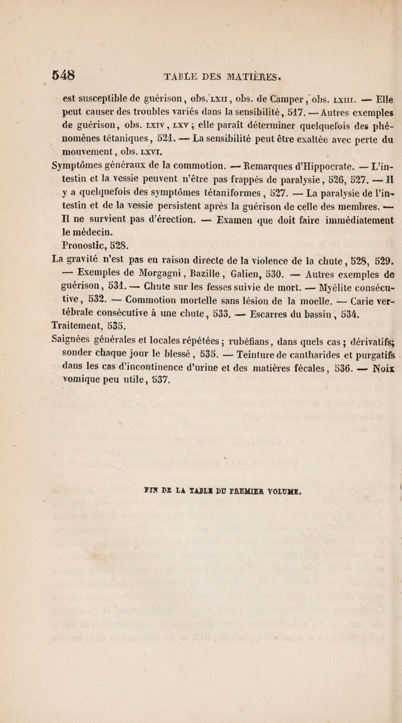 est susceptible de guérison, obs.ixn, obs. de Camper, obs. lxiii. — Elle peut causer des troubles variés dans la sensibilité, 517. —Autres exemples de guérison, obs. lxiv, lxv ; elle paraît déterminer quelquefois des phé¬ nomènes tétaniques, 521. — La sensibilité peut être exaltée avec perte du mouvement, obs. lxvi. Symptômes généraux de la commotion. — Remarques d’Hippocrate. — L’in¬ testin et la vessie peuvent n’être pas frappés de paralysie, 526, 527. — Il y a quelquefois des symptômes tétanifonnes , 527. — La paralysie de l’in¬ testin et de la vessie persistent après la guérison de celle des membres. *— Il ne survient pas d’érection. — Examen que doit faire immédiatement le médecin. Pronostic, 528. La gravité n’est pas en raison directe de la violence de la chute, 528, 529. Exemples de Morgagni, Bazille, Galien, 530. — Autres exemples de guérison, 531. —• Chute sur les fesses suivie de mort. — Myélite consécu¬ tive, 532. — Commotion mortelle sans lésion de la moelle. — Carie ver¬ tébrale consécutive à une chute, 533. — Escarres du bassin, 534. Traitement, 535. Saignées générales et locales répétées ; rubéfîans, dans quels cas; dérivatifs; sonder chaque jour le blessé , 535. — Teinture de cantharides et purgatifs dans les cas d’incontinence d’urine et des matières fécales, 536. —- Noix vomique peu utile, 537. *IÏÎ DE IA TAJIB DU PREMIER VOIUME,