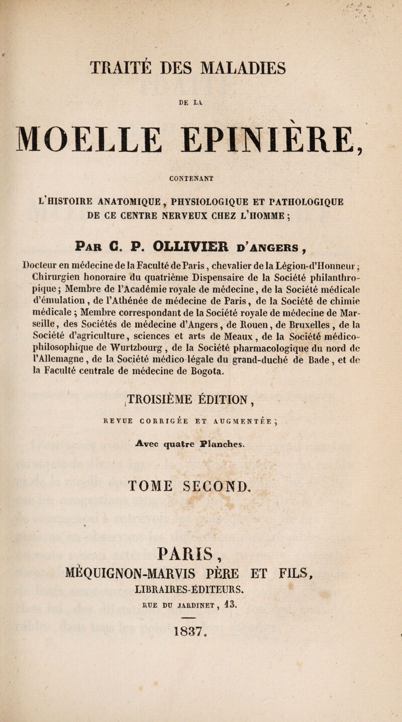 DE LA MOELLE EPINIÈRE, CONTENANT L’HISTOIRE ANATOMIQUE , PHYSIOLOGIQUE ET PATHOLOGIQUE DE CE CENTRE NERVEUX CHEZ L’HOMME ; Par C, P. OLLIVÏER d angers , Docteur en médecine de la Faculté de Paris, chevalier de la Légion-d’Honneur ; Chirurgien honoraire du quatrième Dispensaire de la Société philanthro¬ pique ; Membre de P Académie royale de médecine, de la Société médicale d’émulation, de l’Athénée de médecine de Paris, de la Société de chimie médicale ; Membre correspondant de la Société royale de médecine de Mar¬ seille , des Sociétés de médecine d’Angers, de Rouen, de Bruxelles , de la Société d’agriculture, sciences et arts de Meaux, de la Société médico- philosophique de Wurtzbourg, de la Société pharmacologique du nord de l’Allemagne, de la Société médico légale du grand-duché de Bade, et de la Faculté centrale de médecine de Bogota. .TROISIÈME ÉDITION, REVUE CORRIGÉE ET AUGMENTEE ] Avec quatre Flanches. TOME SECOND. PARIS, MÈQUIGNON-MARVIS PÈRE ET FILS, LIBRAIRES-ÉDITEURS. RUE DU JARDINET , 13. !837a