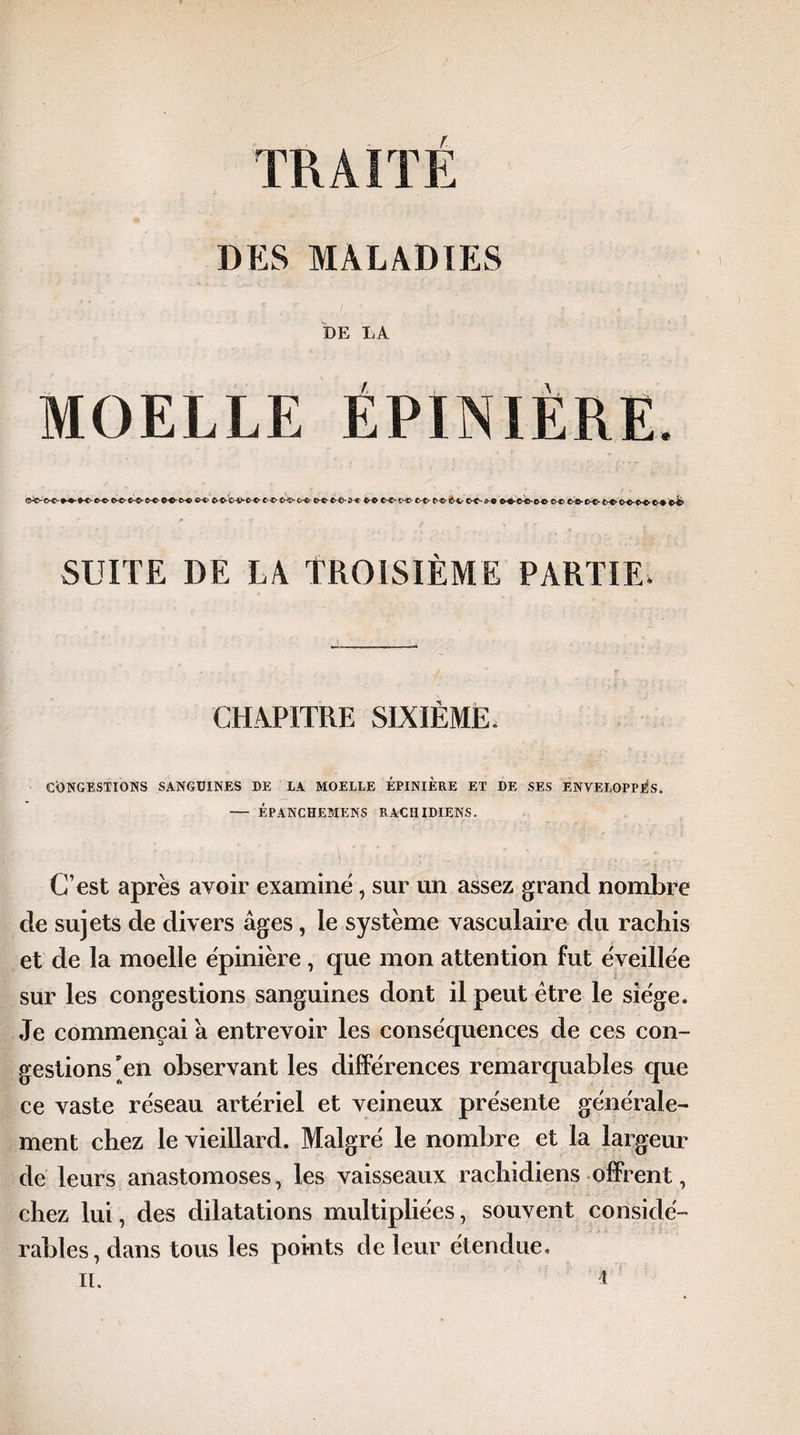 TRAITÉ DES MALADIES DE LA MOELLE ÉPINIÈRE. CP^-O-iPC-^PC-Œ-CHjPCr®- fP® ®-®-1>®-©-®- C*-®&4>- C>-Cu O-C-O®*©® CP® ©-©• CH©- £>-©- O®*®®- ©-♦G& SUITE DE LA TROISIÈME PARTIE. CHAPITRE SIXIÈME. CONGESTIONS SANGUINES DE LA MOELLE EPINIERE ET DE SES ENVELOPPÉS. — ÉPANCHEMENS RACHIDIENS. C’est après avoir examine, sur un assez grand nombre de sujets de divers âges, le système vasculaire du rachis et de la moelle èpinière , que mon attention fut éveillée sur les congestions sanguines dont il peut être le siège. Je commençai â entrevoir les conséquences de ces con¬ gestions en observant les différences remarquables que ce vaste réseau artériel et veineux présente générale¬ ment chez le vieillard. Malgré le nombre et la largeur de leurs anastomoses, les vaisseaux rachidiens offrent, chez lui, des dilatations multipliées, souvent considé¬ rables, dans tous les points de leur étendue,