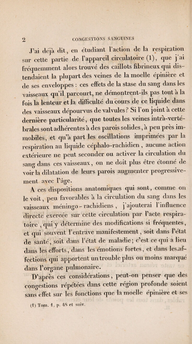 J’ai déjà dit, en étudiant Faction de la respiration sur cette partie de F appareil circulatoire (1), que j’ai fréquemment alors trouvé des caillots fibrineux qui dis¬ tendaient la plupart des veines de la moelle épinière et de ses enveloppes : ces effets de la stase du sang dans les vaisseaux qu’il parcourt, ne démontrent-ils pas tout a la fois la lenteur et la difficulté du cours de ce liquide dans des vaisseaux dépourvus de valvules ? Si l’on joint a cette dernière particularité, que toutes les veines intrà-verté- brales sont adhérentes a des parois solides, a peu près im¬ mobiles, et qu’a part les oscillations imprimées par la respiration au liquide cephalo-rachidien, aucune action extérieure ne peut seconder ou activer la circulation du sane- dans ces vaisseaux, on ne doit plus etie étonné de voir la dilatation de leurs parois augmenter progressive™ ment avec Page. A ces dispositions anatomiques qui sont, comme on le voit, peu favorables a la circulation du sang dans les vaisseaux méninge - rachidiens , j’ajouterai l’influence directe exercée sur cette circulation par Pacte respira¬ toire , qui y détermine des modifications si fréquentes, et qui souvent l’entrave manifestement, soit dans Pétat de santé, soit dans l’état de maladie; c'est ce cjui a lieu dans les efforts, dans les émotions fortes, et dans les,af- feetions qui apportent un trouble plus ou moins marqué dans P organe pulmonaire. D’après ces considérations, peut-on penser que des congestions répétées dans cette région profonde soient sans effet sur les fonctions que la moelle épinière et scs