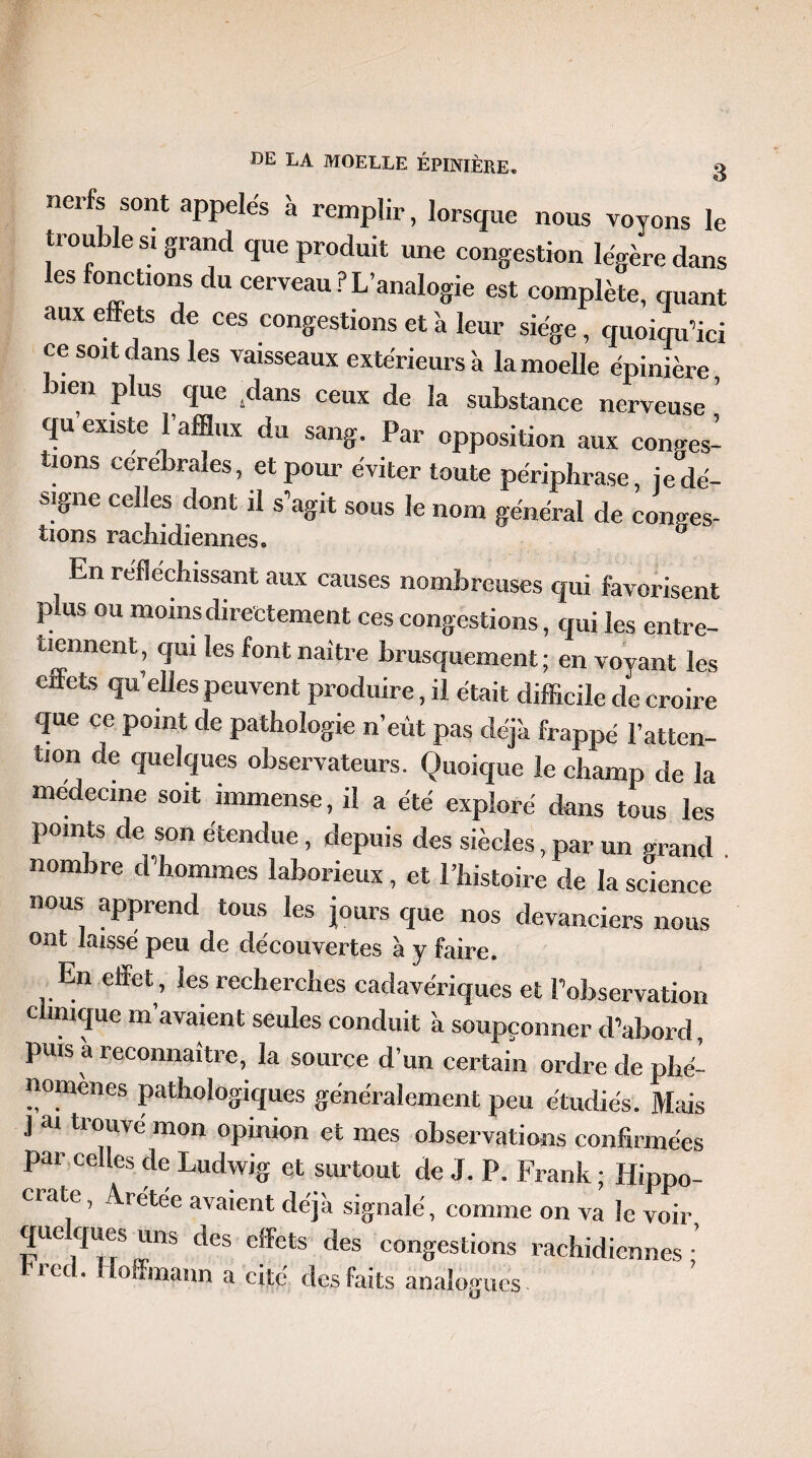 nerfs sont appelés à remplir, lorsque nous voyons le trou le si grand que produit une congestion légère dans es fonctions du cerveau P L’analogie est complète, quant aux effets de ces congestions et à leur siège, quoiqu’ici ce soit dans les vaisseaux extérieurs à la moelle épinière bien plus que Sdans ceux de la substance nerveuse ’ qu’existe l’afflux du sang. Par opposition aux contes¬ tions cerebrales, et pour éviter toute périphrase, je dé¬ signe celles dont il s’agit sous le nom général de contes¬ tions rachidiennes.  En réfléchissant aux causes nombreuses qui favorisent plus ou moins directement ces congestions, qui les entre¬ tiennent, qui les font naître brusquement ; en vovant les eftets qu’elles peuvent produire, il était difficile de croire que ce point de pathologie n’eût pas déjà frappé l’atten¬ tion de quelques observateurs. Quoique le champ de la médecine soit immense, il a été exploré dans tous les points de son étendue , depuis des siècles, par un rn-and nombre d’hommes laborieux , et l’histoire de la science nous apprend tous les jours que nos devanciers nous ont laisse peu de découvertes à y faire. En effet, les recherches cadavériques et l’observation clinique m’avaient seules conduit à soupçonner d’abord puis à reconnaître, la source d’un certain ordre de phé¬ nomènes pathologiques généralement peu étudiés. Mais J ai trouvé mon opinion et mes observations confirmées par celles de Ludwig et surtout de J. P. Frank ; Hippo- ciate, Aretee avaient déjà signalé, comme on va le voir quelques uns des effets des congestions rachidiennes • trcd. Hoffmann a cité des faits analogues