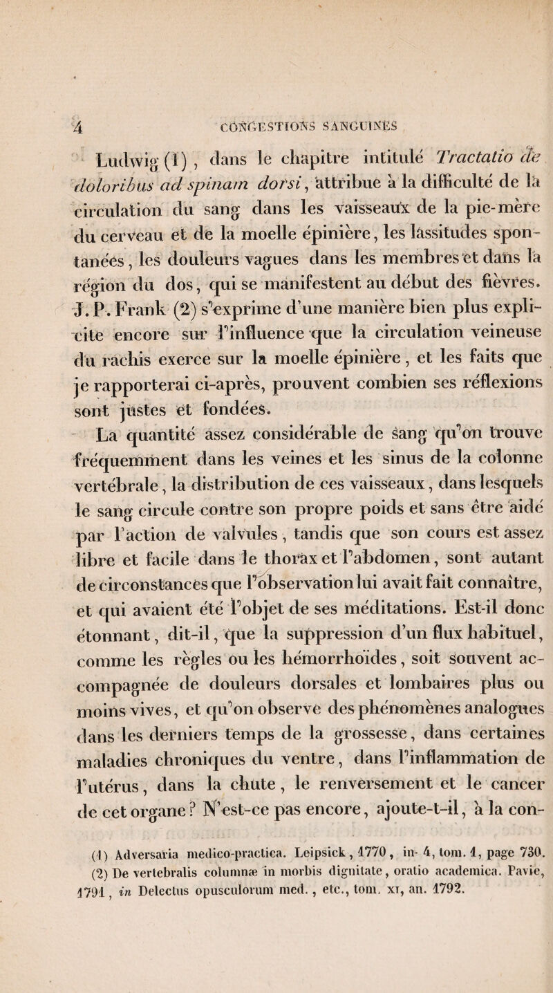 Ludwig (1), dans le chapitre intitulé Tractatio cle doloribus ad spina/n dotsi, attribue a la difficulté de la circulation du sang dans les vaisseau^ de la pie-mère du cerveau et de la moelle épiniére, les lassitudes spon¬ tanées , les douleurs vagues dans les membres et dans là région du dos, qui se manifestent au début des fièvres. J. P. Frank (2) sVxprime d’une manière bien plus expli¬ cite encore sur Linfluence que la circulation veineuse du rachis exerce sur la moelle épinière, et les faits que je rapporterai ci-après, prouvent combien ses réflexions sont justes et fondées. La quantité assez considérable de sang qu’on trouve fréquemment dans les veines et les sinus de la colonne vertébrale, la distribution de res vaisseaux, dans lesquels le sang circule contre son propre poids et sans être aidé par l’action de valvules, tandis que son cours est assez libre et facile dans le thorax et L'abdomen, sont autant de circonstances que l’observation lui avait fait connaître, et qui avaient été l'objet de ses méditations. Est-il donc étonnant, dit-il, que la suppression cl’un flux habituel, comme les règles ou les hémorrhoïdes, soit souvent ac¬ compagnée de douleurs dorsales et lombaires plus ou moins vives, et qu'on observe des phénomènes analogues dans les derniers temps de la grossesse, dans certaines maladies chroniques du ventre, dans Pinflammation de F utérus, dans la chute, le renversement et le cancer de cet organe? N’est-ce pas encore, ajoute-t-il, à la con- (1) Adversavia medico-practica. Leipsick , 1770 , in- 4, tom. 4, page 730. (2) De vertebralis columnæ in morbis dignitate, oratio academica. Pavie, 1791, in Delectus opuscnloium med., etc., tom. xi, an. 1792.