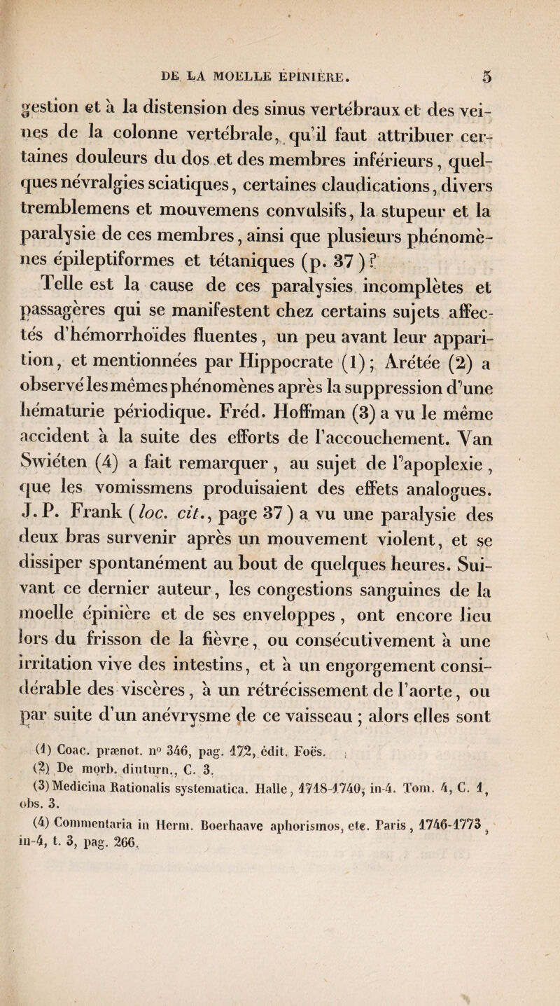 gestion et à la distension des sinus vertébraux et des vei¬ nes de la colonne vertébrale, qui! faut attribuer cer¬ taines douleurs du dos et des membres inférieurs, quel¬ ques névralgies sciatiques, certaines claudications ,divers tremblemens et mouvemens convulsifs, la stupeur et la paralysie de ces membres, ainsi que plusieurs phénomè¬ nes épileptiformes et tétaniques (p. 37 ) ? Telle est la cause de ces paralysies incomplètes et passagères qui se manifestent chez certains sujets affec¬ tés d’hémorrhoïdes fluentes, un peu avant leur appari¬ tion, et mentionnées par Hippocrate (1); Àrétée (2) a observé les memes phénomènes après la suppression d’une hématurie périodique. Fréd. Hoffman (3) a vu le meme accident à la suite des efforts de F accouchement. Van Swiéten (4) a fait remarquer , au sujet de l’apoplexie , que les vomissmens produisaient des effets analogues. J. P. Frank ( loc. cit., page 37 ) a vu une paralysie des deux bras survenir après un mouvement violent, et se dissiper spontanément au bout de quelques heures. Sui¬ vant ce dernier auteur , les congestions sanguines de la moelle épinière et de ses enveloppes , ont encore lieu lors du frisson de la fièvre, ou consécutivement à une irritation vive des intestins, et a un engorgement consi¬ dérable des viscères, a un rétrécissement de l’aorte, ou par suite d’un anévrysme de ce vaisseau ; alors elles sont (1) Coac. prænot. n° 346, pag. 472, édit. Foës. ■ (2) De morb„ diuturn,, C. 3. (3) Medicina Rationalis systematica. Halle, 4718-4740, in-4. Tom. 4, C. lf obs. 3. (4) Conmientaria in Herm. Boerhaave aphorisraos, ete. Paris, 1746-1773 . in-4, t. 3, pag. 266,