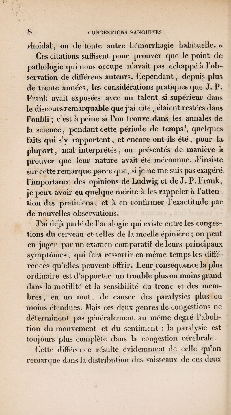 rhoïdal, ou de toute autre hémorrhagie habituelle»» Ces citations suffisent pour prouver que le point de pathologie qui nous occupe Savait pas échappé a l’ob¬ servation de différens auteurs. Cependant, depuis plus de trente années, les considérations pratiques que J. P. Frank avait exposées avec un talent si supérieur dans le discours remarquable que j’ai cité , étaient restées dans Poubli ; c7est à peine si Ton trouve dans les annales de la science, pendant cette période de temps \ quelques faits qui s^y rapportent, et encore ont-ils été, pour la plupart , mal interprétés , ou présentés de. manière à prouver que leur nature avait été méconnue. Finsiste sur cette remarque parce que, si je ne me suis pas exagéré l’importance des opinions de Ludwig et de J. P. Frank, je peux avoir eu quelque mérite à les rappeler à l’atten¬ tion des praticiens, et a en confirmer l’exactitude par de nouvelles observations. Fai déjà parlé de l’analogie qui existe entre les conges¬ tions du cerveau et celles de la moelle épinière ; on peut en juger par un examen comparatif de leurs principaux symptômes , qui fera ressortir en même temps les diffé¬ rences qu’elles peuvent offrir. Leur conséquence la plus ordinaire est d’apporter un trouble plus ou moins grand dans la motilité et la sensibilité du tronc et des mem¬ bres , en un mot, de causer des paralysies plus ou moins étendues. Mais ces deux genres de congestions ne déterminent pas généralement au même degré Faboli- tion du mouvement et du sentiment : la paralysie est toujours plus complète dans la congestion cérébrale. Cette différence résulte évidemment de celle qu’on remarque dans la distribution des vaisseaux de ces deux