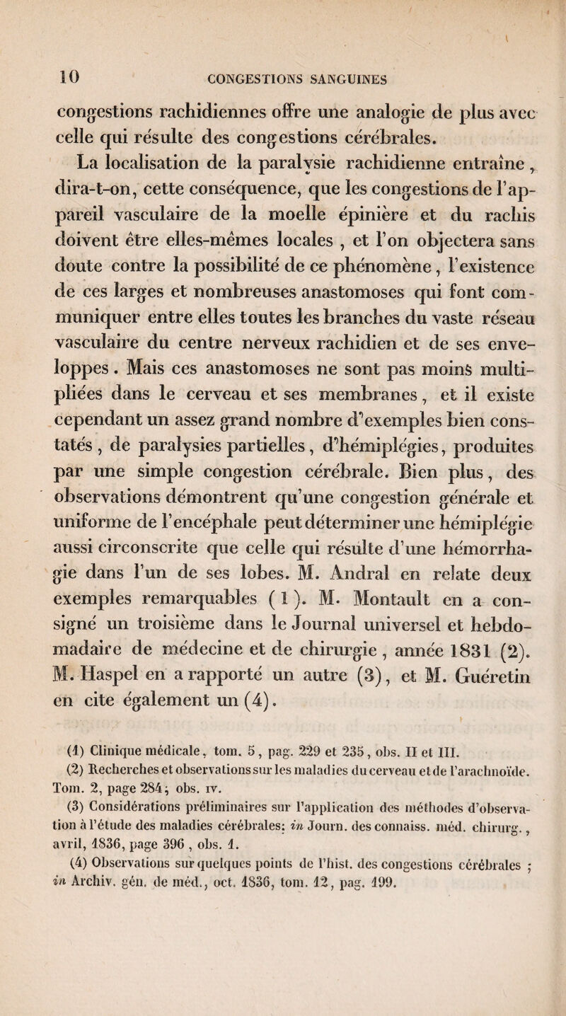 congestions rachidiennes offre une analogie de plus avec celle qui résulté des congestions cérébrales. La localisation de la paralysie rachidienne entraîne , dira-t-on, cette conséquence, que les congestions de l’ap¬ pareil vasculaire de la moelle épinière et du rachis doivent être elles-mêmes locales , et l’on objectera sans doute contre la possibilité de ce phénomène, l’existence de ces larges et nombreuses anastomoses qui font com¬ muniquer entre elles toutes les branches du vaste réseau vasculaire du centre nerveux rachidien et de ses enve¬ loppes . Mais ces anastomoses ne sont pas moins multi¬ pliées dans le cerveau et ses membranes, et il existe cependant un assez grand nombre à?exemples bien cons¬ tatés , de paralysies partielles , d^hémiplégies, produites par une simple congestion cérébrale. Bien plus, des observations démontrent qu’une congestion générale et uniforme de l’encéphale peut déterminer une hémiplégie aussi circonscrite que celle qui résulte d’une hémorrha¬ gie dans l’un de ses lobes. M. Andra! en relate deux exemples remarquables ( 1 ). M. Montault en a con¬ signé un troisième dans le Journal universel et hebdo¬ madaire de médecine et de chirurgie , année 1831 (2). M. Haspel en a rapporté un autre (3), et M. Guère tin en cite également un (4). (1) Clinique médicale, tom. 5, pag. 229 et 235, obs. II et III. (2) Recherches et observations sur les maladies du cerveau et de l’arachnoïde. Tom. 2, page 284; obs. iv. (3) Considérations préliminaires sur l’application des méthodes d’observa¬ tion à l’étude des maladies cérébrales; in Journ. desconnaiss. méd. chirurg., avril, 1836, page 396 , obs. 1. (4) Observations sur quelques points de l’hist. des congestions cérébrales ; in Archiv. gén, de méd., oct. 1836, tom. 12, pag. 199.