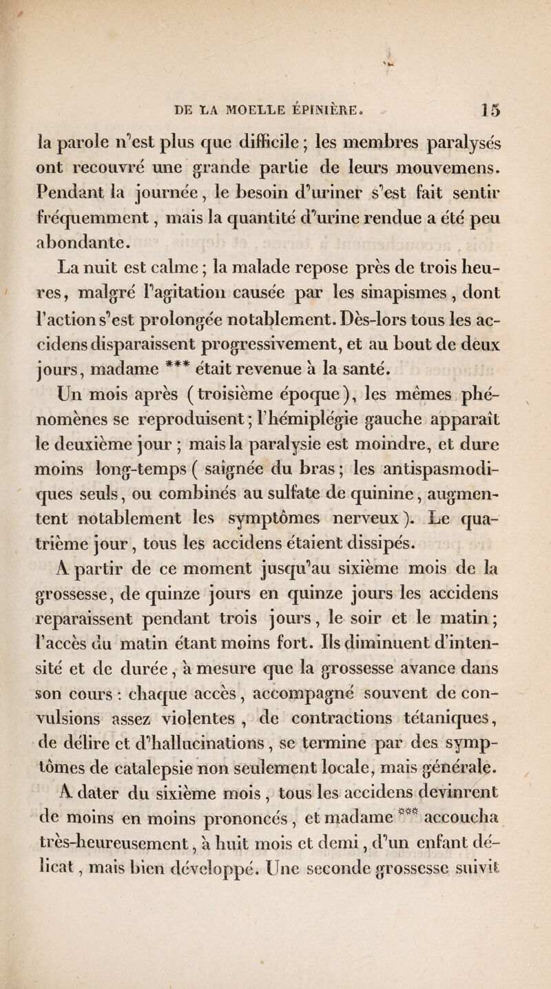 îa parole n’est plus que difficile ; les membres paralysés ont recouvre une grande partie de leurs mouvemens. Pendant la journée, le besoin d’ uriner s’est fait sentir fréquemment, mais la quantité dourine rendue a été peu abondante. La nuit est calme ; la malade repose près de trois heu¬ res , malgré l’agitation causée par les sinapismes, dont Faction s’est prolongée notablement. Dès-lors tous les ac- cidens disparaissent progressivement, et au bout de deux jours, madame *** était revenue à la santé. Un mois après (troisième époque), les memes phé¬ nomènes se reproduisent ; F hémiplégie gauche apparaît le deuxième jour ; mais la paralysie est moindre, et dure moins long-temps ( saignée du bras ; les antispasmodi¬ ques seuls, ou combinés au sulfate de quinine, augmen¬ tent notablement les symptômes nerveux). Le qua¬ trième jour, tous les aecidens étaient dissipés. A partir de ce moment jusqu’au sixième mois de la grossesse, de quinze jours en quinze jours les aecidens reparaissent pendant trois jours, le soir et le matin ; Faccès du matin étant moins fort. Ils diminuent d’inten¬ sité et de durée, a mesure que la grossesse avance dans son cours : chaque accès, accompagné souvent de con¬ vulsions assez violentes , de contractions tétaniques, de délire et d’hallucinations, se termine par des symp¬ tômes de catalepsie non seulement locale, mais générale « A dater du sixième mois , tous les aecidens devinrent de moins en moins prononcés , et madame ***** accoucha très-heureusement, a huit mois et demi, d’un enfant dé¬ licat , mais bien développé. Une seconde grossesse suivit