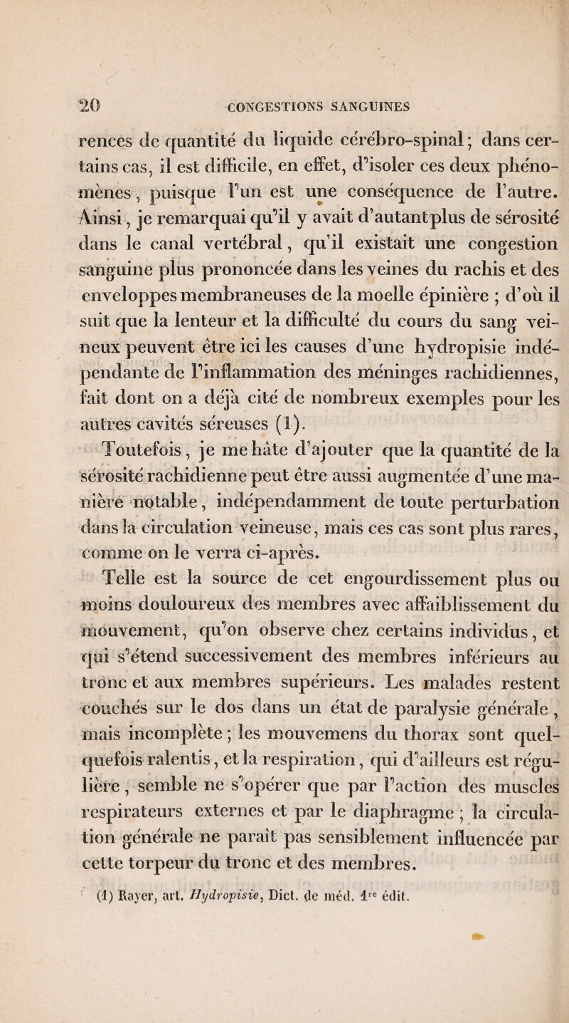 ronces do quantité du liquide cérébro-spinal ; dans cer¬ tains cas. il est difficile, en effet, d’isoler ces deux phéno¬ mènes , puisque F un est une conséquence de l’autre. Ainsi, je remarquai qu’il y a vait d’autant plus de sérosité dans le canal vertébral, qu’il existait une congestion sanguine plus prononcée dans les veines du rachis et des enveloppes membraneuses de la moelle épinière ; d’oii il suit que la lenteur et la difficulté du cours du sang vei¬ neux peuvent être ici les causes d’une hydropisie indé¬ pendante de l’inflammation des méninges rachidiennes, fait dont on a déjà cité de nombreux exemples pour les autres cavités séreuses (1). Toutefois, je me hâte d’ajouter que la quantité de la sérosité rachidienne peut être aussi augmentée d’une ma¬ nière notable, indépendamment de toute perturbation dans la circulation veineuse, mais ces cas sont plus rares, comme on le verra ci-après. Telle est la source de cet engourdissement plus ou moins douloureux des membres avec affaiblissement du mouvement, qu'on observe chez certains individus, et qui s’étend successivement des membres inférieurs au tronc et aux membres supérieurs. Les malades restent couchés sur le dos dans un état de paralysie générale , mais incomplète ; les mouvemens du thorax sont quel¬ quefois ralentis, et la respiration, qui d’ailleurs est régu¬ lière , semble ne s’opérer que par l’action des muscles respirateurs externes et par le diaphragme ; la circula¬ tion générale ne paraît pas sensiblement influencée par cette torpeur du tronc et des membres. (1) Rayer, art, Hydropisie, Dict. (le méd. dre édit.