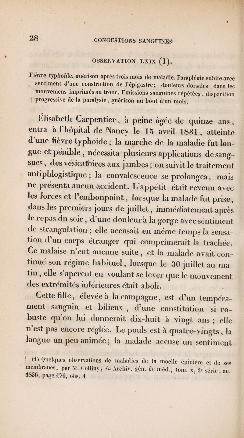 OBSERVATION LXIX (l). Fièvre typhoïde, guérison après trois mois de maladie. Paraplégie subite avec *. sentiment d’une constriction de l’épigastre; douleurs dorsales dans les mouvemens imprimés au tronc. Emissions sanguines répétées , disparition ! progressive de la paralysie, guérison au bout d’un mois. . r Elisabeth Carpentier, à peine âgée de quinze ans, entra â l’hôpital de Nancy le 15 avril 1831 , atteinte d une lièvre typhoïde ; la marche de la maladie fut lon¬ gue et pénible , nécessita plusieurs applications de sang¬ sues , des vésicatoires aux jambes ; on suivit le traitement antiphlogistique; la convalescence se prolongea, mais ne présenta aucun accident. L’appétit était revenu avec les forces et 1 embonpoint, lorsque la malade fut prise, dans les premiers jours de juillet, immédiatement après le repas du soir, d’une douleur â la gorge avec sentiment de strangulation ; elle accusait en même temps la sensa¬ tion d’un corps étranger qui comprimerait la trachée. Ce malaise n’eut aucune suite, et la malade avait con¬ tinué son régime habituel, lorsque le 30 juillet au ma¬ tin , elle s aperçut en voulant se lever que le mouvement des extrémités inférieures était aboli. Cette fille, élevée â la campagne, est d’un tempéra¬ ment sanguin et bilieux , d’une constitution si ro¬ buste qu’on lui donnerait dix-huit â vingt ans ; elle n’est pas encore réglée. Le pouls est à quatre-vingts, la langue un peu animée ; la malade accuse un sentiment (1) Quelques observations de maladies de la moelle épinière et de ses membranes, par M. Colliny; in Archiv. gén. de méd., loin, x 2e série an 1836, page 476, obs. 4.