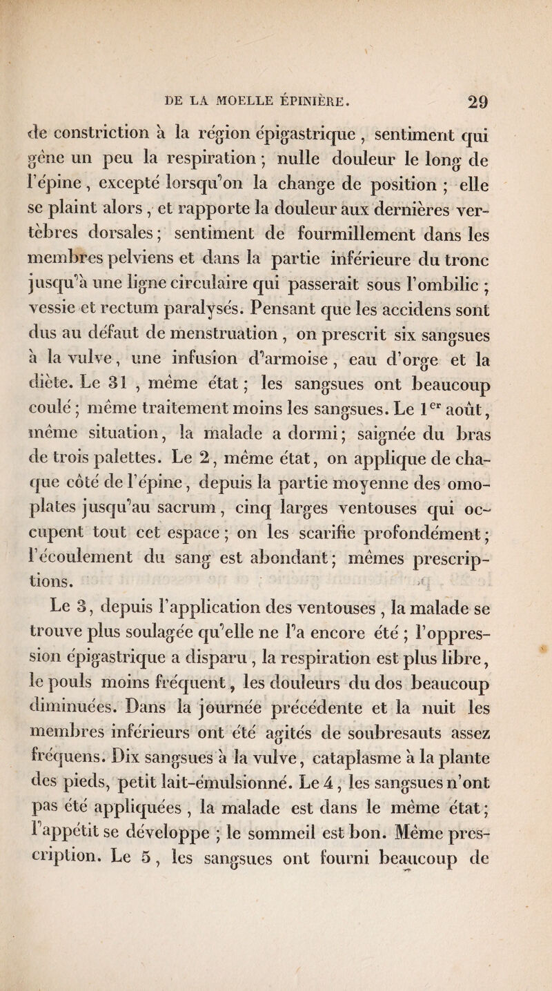 de constriction à la région épigastrique , sentiment qui gène un peu la respiration ; nulle douleur le long de l’épine, excepté lorsqu'on la change de position ; elle se plaint alors , et rapporte la douleur aux dernières ver¬ tèbres dorsales ; sentiment de fourmillement dans les membres pelviens et dans la partie inférieure du tronc jusqu’à une ligne circulaire qui passerait sous l’ombilic ; vessie et rectum paralysés. Pensant que les accidens sont dus au défaut de menstruation , on prescrit six sangsues à la vulve, une infusion d’armoise , eau d’orge et la diète. Le 31 , meme état; les sangsues ont beaucoup coulé ; même traitement moins les sangsues. Le 1er août, même situation, la malade a dormi; saignée du bras de trois palettes. Le 2, même état, on applique de cha¬ que coté de l’épine, depuis la partie moyenne des omo¬ plates jusqu’au sacrum, cinq larges ventouses qui oc¬ cupent tout cet espace ; on les scarifie profondément ; l’écoulement du sang est abondant; mêmes prescrip¬ tions. A. Le 3, depuis l’application des ventouses , la malade se trouve plus soulagée qu’elle ne l’a encore été ; l’oppres¬ sion épigastrique a disparu , la respiration est plus libre, le pouls moins fréquent, les douleurs du dos beaucoup diminuées. Dans la journée précédente et la nuit les membres inférieurs ont été agités de soubresauts assez fréquens. Dix sangsues à la vulve, cataplasme à la plante des pieds, petit lait-émulsionné. Le 4, les sangsues n’ont pas été appliquées , la malade est dans le même état ; F appétit se développe ; le sommeil est bon. Même pres¬ cription. Le 5, les sangsues ont fourni beaucoup de