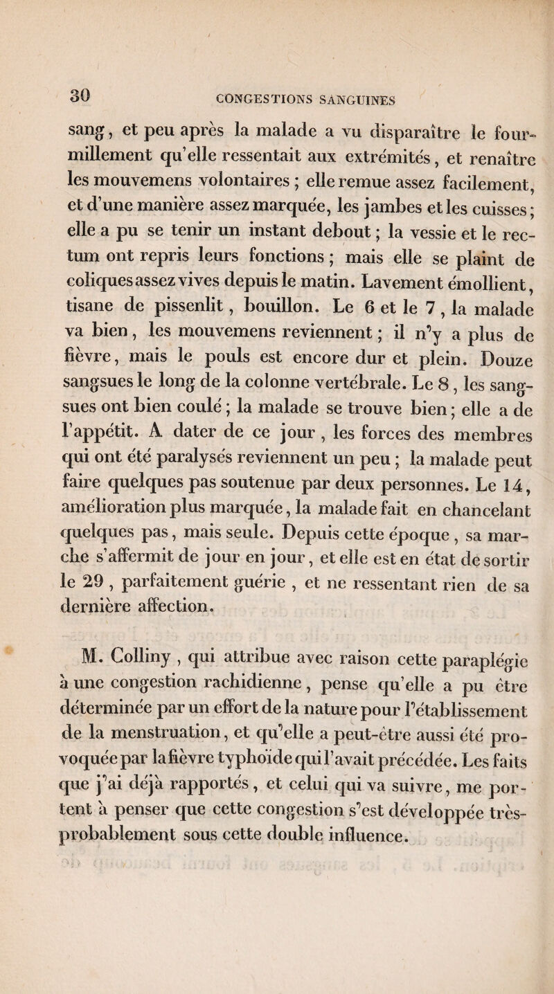 I 30 CONGESTIONS SANGUINES sang, et peu après la malade a vu disparaître le four¬ millement qu’elle ressentait aux extrémités, et renaître les mouvemens volontaires ; elle remue assez facilement, et d’une manière assez marquée, les jambes et les cuisses; elle a pu se tenir un instant debout ; la vessie et le rec¬ tum ont repris leurs fonctions ; mais elle se plaint de coliques assez vives depuis le matin. Lavement émollient, tisane de pissenlit, bouillon. Le 6 et le 7, la malade va bien, les mouvemens reviennent ; il m’y a plus de fièvre, mais le pouls est encore dur et plein. Douze sangsues le long de la colonne vertébrale. Le 8 , les sang¬ sues ont bien coulé ; la malade se trouve bien ; elle a de l’appétit. A dater de ce jour , les forces des membres qui ont été paralysés reviennent un peu ; la malade peut faire quelques pas soutenue par deux personnes. Le 14, amélioration plus marquée, la malade fait en chancelant quelques pas, mais seule. Depuis cette époque , sa mar¬ che s’affermit de jour en jour, et elle est en état de sortir le 29 , parfaitement guérie , et ne ressentant rien de sa dernière affection. M. Colliny , qui attribue avec raison cette paraplégie a une congestion rachidienne, pense qu’elle a pu être déterminée par un effort de la nature pour rétablissement de la menstruation, et quelle a peut-être aussi été pro¬ voquée par lafièvre typhoïde qui Pavait précédée. Les faits que j^ai déjà rapportés, et celui qui va suivre, me por¬ tent a penser que cette congestion s’est développée très- probablement sous cette double influence.