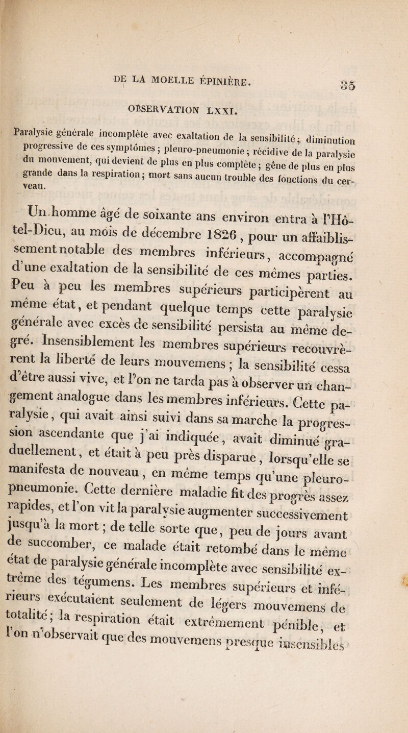 ■Q* X *u>ej DE LA MOELLE ÉPINIÈRE. OBSERVATION LXXI. Paralysie generale incomplète avec exaltation de la sensibilité; diminution progressive de ces symptômes ; pleuro-pneumonie ; récidive de la paralysie du mouvement, qui devient de plus en pins complète ; gêne de plus en plus glande dans la lespiration; mort sans aucun trouble des lonctions du cer- veau. Un homme âgé de soixante ans environ entra à PHô- tel-Dieu, au mois de décembre 1826 , pour un affaiblis¬ sement notable des membres inférieurs, accomnatmé d une exaltation de la sensibilité de ces mêmes parties. Peu a peu les membres supérieurs participèrent au même état, et pendant quelque temps cette paralysie générale avec excès de sensibilité persista au même de¬ gré. Insensiblement les membres supérieurs recouvrè- rent la liberté de leurs mouvemens ; la sensibilité ce^sa d’être aussi vive, et Pon ne tarda pas à observer unlo¬ gement analogue dans les membres inférieurs. Cette pa¬ ralysie , qui avait ainsi suivi dans sa marche la progres¬ sion ascendante que j’ai indiquée, avait diminue gra- ue lement, et était à peu près disparue , lorsqu’elle se manifesta de nouveau, en même temps qu’une pleuro¬ pneumonie. Cette dernière maladie fit des progrès assez ! apicks>et 1 on v,t la Paralysie augmenter successivement jusqu a la mort ; de telle sorte que, peu de jours avant de succomber, ce malade était retombé dans le même état de paralysie générale incomplète avec sensibilité ex- rerne c es tégumens. Les membres supérieurs et infé- rieurs exécutaient seulement de légers mouvemens de o a ! e a respiration était extrêmement pénible, et on n o servait que des mouvemens presque insensibles