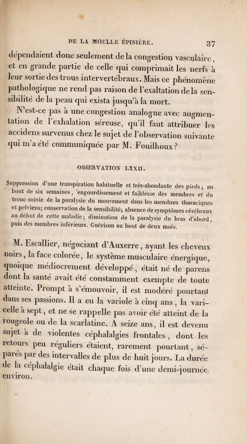 dépendaient donc seulement de la congestion vasculaire, et en grande partie de celle qui comprimait les nerfs a leur sortie des trous intervertébraux. Mais ce phénomène pathologique ne rend pas raison de l’exaltation delà sen¬ sibilité de la peau qui exista jusqu’à la mort. N est-ce pas a une congestion analogue avec augmen¬ tation de l’exhalation séreuse, qu’il faut attribuer les accidens survenus chez le sujet de l’observation suivante qui m’a été communiquée par M. Fouilhoux P OBSERVATION LXXII. Suppression d’une transpiration habituelle et très-abondante des pieds; au bout de six semaines, engourdissement et faiblesse des membres et du tronc suivie de la paralysie du mouvement dans les membres thoraciques et pelviens; conservation de la sensibilité; absence de symptômes cérébraux au début de cette maladie ; diminution de la paralysie du bras d’abord, puis des membres inférieurs. Guérison au bout de deux mois. M. Escallier, négociant d’Auxerre, ayant les cheveux nous, la face coloree, le système musculaire énergique, quoique médiocrement développé , était né de parens dont la santé avait été constamment exempte de toute atteinte. Prompt a s’émouvoir, il est modéré pourtanf dans ses passions. Il a eu la variole a cinq ans , la vari¬ celle a sept, et ne se rappelle pas avoir été atteint de la rougeole ou de la scarlatine. A seize ans, il est devenu sujet a de violentes céphalalgies frontales , dont les retours peu réguliers étaient, rarement pourtant, se'~ paiés pai des intervalles de plus de huit jours. La durée de la céphalalgie était chaque fois d’une demi-journée environ.