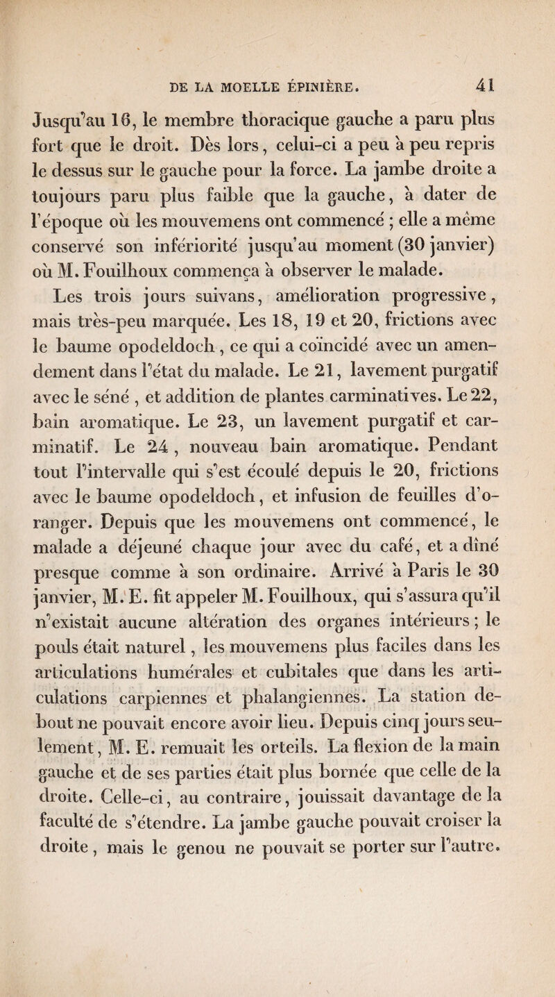 Jusqu’au 10, le membre thoracique gauche a paru plus fort que le droit. Dès lors, celui-ci a peu a peu repris le dessus sur le gauche pour la force. La jambe droite a toujours paru plus faible que la gauche, a dater de F époque oîi les mouvemens ont commencé ; elle a même conservé son infériorité jusqu’au moment (30 janvier) oii M. Fouiîhoux commença à observer le malade. Les trois jours suivans, amélioration progressive, mais très-peu marquée. Les 18, 19 et 20, frictions avec le baume opodeldoch , ce qui a coincidé avec un amen¬ dement dans Pétât du malade. Le 21, lavement purgatif avec le séné , et addition de plantes canninatives. Le 22, bain aromatique. Le 23, un lavement purgatif et car- minatif. Le 24 , nouveau bain aromatique. Pendant tout Pintervalle qui sest écoulé depuis le 20, frictions avec le baume opodeldoch, et infusion de feuilles d’o¬ ranger. Depuis que les mouvemens ont commencé, le malade a déjeuné chaque jour avec du café, et a dîné presque comme a son ordinaire. Arrivé a Paris le 30 janvier, M. E. fit appeler M. Fouiîhoux, qui s’assura qu'il n’existait aucune altération des organes intérieurs ; le pouls était naturel, les mouvemens plus faciles dans les articulations humérales et cubitales que dans les arti¬ culations carpiennes et phalangiennes. La station de¬ bout ne pouvait encore avoir lieu. Depuis cinq jours seu¬ lement, M. E. remuait les orteils. La flexion de la main gauche et de ses parties était plus bornée que celle de la droite. Celle-ci, au contraire, jouissait davantage delà faculté de s'étendre. La jambe gauche pouvait croiser la droite, mais le genou ne pouvait se porter sur P autre»