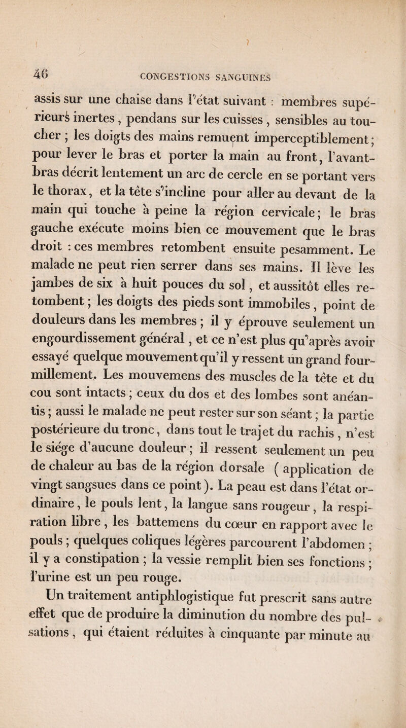 / CONGESTIONS SANGUINES assis sur une chaise dans l'état suivant : membres supé¬ rieur^ inertes , pendans sur les cuisses , sensibles au tou¬ cher ; les doigts des mains remuent imperceptiblement ; pour lever le bras et porter la main au front, F avant- bias décrit lentement un arc de cercle en se portant vers le thorax, et la tète s'incline pour aller au devant de la main qui touche à peine la région cervicale ; le bras gauche exécute moins bien ce mouvement que le bras droit : ces membres retombent ensuite pesamment. Le malade ne peut rien serrer dans ses mains. Il lève les jambes de six à huit pouces du sol, et aussitôt elles re¬ tombent ; les doigts des pieds sont immobiles , point de douleurs dans les membres ; il y éprouve seulement un engourdissement général, et ce n’est plus qu'après avoir essayé quelque mouvement qu il y ressent un grand four¬ millement. Les mouvemens des muscles de la tète et du cou sont intacts ; ceux du dos et des lombes sont anéan¬ tis * aussi le malade ne peut rester sur son séant * la partie postérieure du tronc, dans tout le trajet du rachis , n’est le siège d’aucune douleur ; il ressent seulement un peu de chaleur au bas de la région dorsale ( application de vingt sangsues dans ce point ). La peau est dans l’état or¬ dinaire , le pouls lent, la langue sans rougeur, la respi¬ ration libre , les battemens du cœur en rapport avec le pouls ; quelques coliques légères parcourent l’abdomen ; il y a constipation ; la vessie remplit bien ses fonctions ; l’urine est un peu rouge. Un traitement antiphlogistique fut prescrit sans autre effet que de produire la diminution du nombre des pul¬ sations , qui étaient réduites à cinquante par minute au