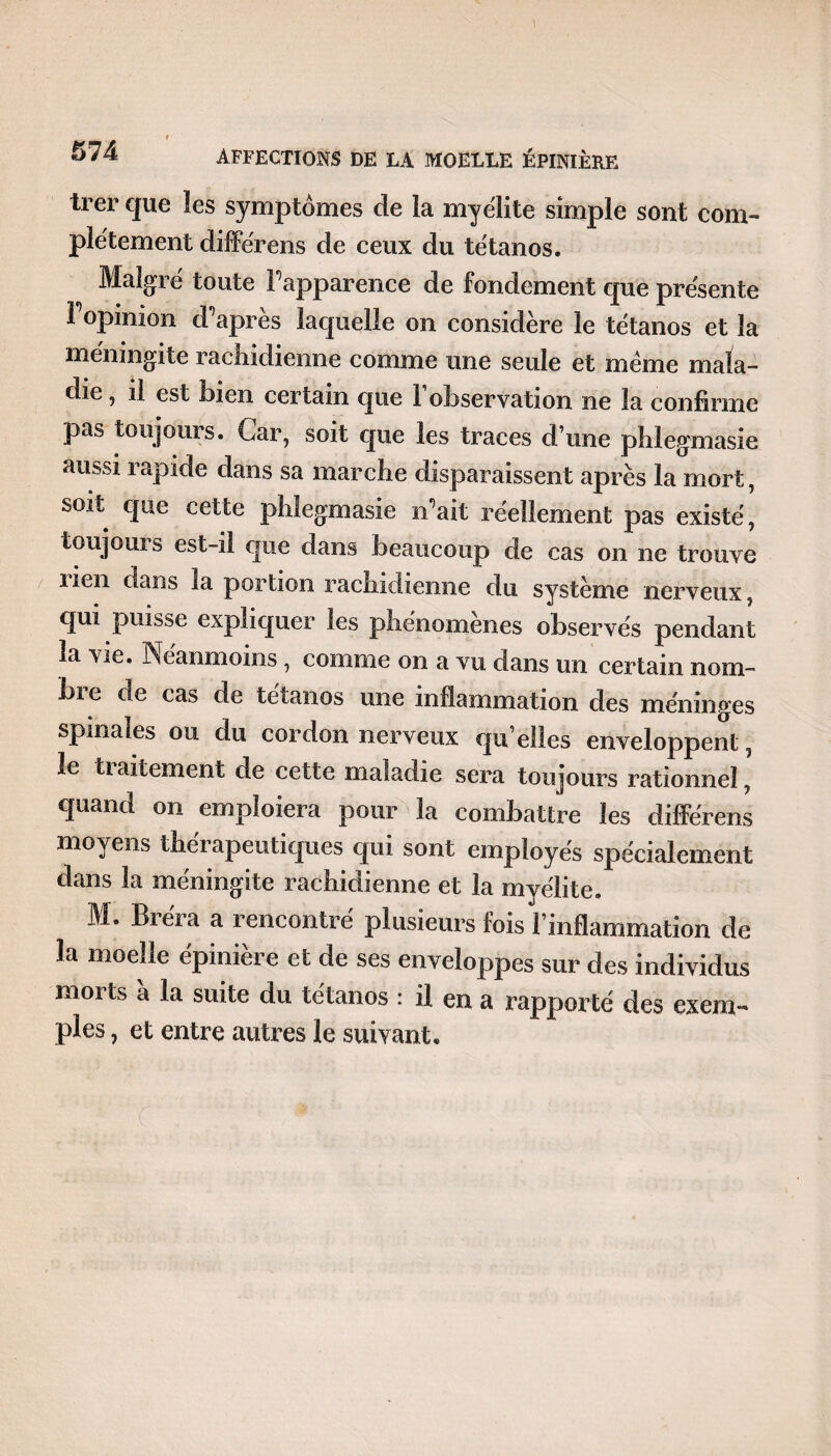 trer que les symptômes de la myélite simple sont com¬ plètement différens de ceux du tétanos. Malgré toute Papparence de fondement que présente 1 opinion d après laquelle on considère le tétanos et la méningite rachidienne comme une seule et meme mala¬ die , il est bien certain que 1 observation ne la confirme pas toujours. Car, soit que les traces d’une phlegmasie aussi rapide dans sa marche disparaissent après la mort, soit que cette phlegmasie n’ait réellement pas existé, toujours est-il que dans beaucoup de cas on ne trouve lien dans la portion rachidienne du système nerveux, qui puisse expliquer les phénomènes observés pendant la vie. Néanmoins, comme on a vu dans un certain nom- bi e de cas de tétanos une inflammation des méninges spinales ou du cordon nerveux qu’elles enveloppent, le tialternent de cette maladie sera toujours rationnel, quand on emploiera pour la combattre les différens moyens thérapeutiques qui sont employés spécialement dans la méningite rachidienne et la myélite. M. Bréra a rencontré plusieurs fois l’inflammation de la moelle épinière et de ses enveloppes sur des individus morts à la suite du tétanos : il en a rapporté des exem¬ ples , et entre autres le suivant.