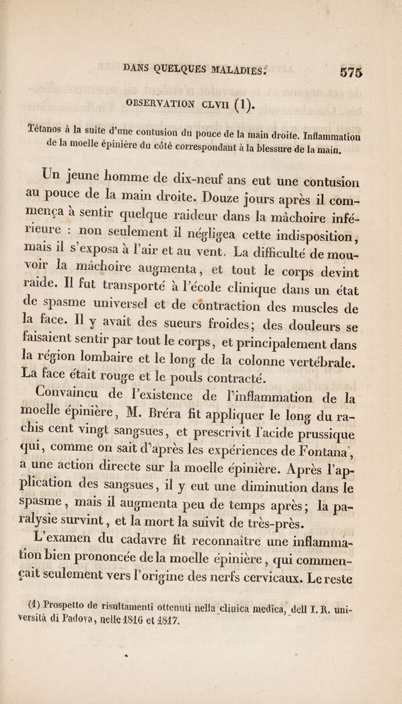 OBSERVATION CLVI1 (1). Tétanos à la suite d’une contusion du pouce de la main droite. Inflammation c e la moelle epmiere du côté correspondant à la blessure de la main. Un jeune homme de dix-neuf ans eut une contusion au pouce de la main droite. Douze jours après il com¬ mença a sentir quelque raideur dans la mâchoire infé¬ rieure : non seulement il négligea cette indisposition, mais il s’exposa â l’air et au vent. La difficulté de mou¬ voir la mâchoire augmenta, et tout le corps devint raide. Il fut transporté à l’école clinique dans un état de spasme universel et de contraction des muscles de la face. Il y avait des sueurs froides; des douleurs se faisaient sentir par tout le corps, et principalement dans la région lombaire et le long de la colonne vertébrale. La face était rouge et le pouls contracté. Convaincu de l’existence de Inflammation de la moelle épiniere, M. Bréra fit appliquer le long du ra¬ chis cent vingt sangsues, et prescrivit l’acide prussique qui, comme on sait diaprés les expériences de Fontana , a une action directe sur la moelle épinière. Après l’ap¬ plication des sangsues, il y eut une diminution dans le spasme, mais il augmenta peu de temps après ; la pa¬ ralysie survint, et la mort la suivit de très-près. L examen du cadavre fit reconnaître une inflamma¬ tion bien prononcée de la moelle épinière, qui commen¬ çait seulement vers l’origine des nerfs cervicaux. Le reste (1) Prospetto de risultamenti ottermü, nella clip ica medica, dell I. R. uni- Vevsità di Padova, neUe 1816 et 1817.