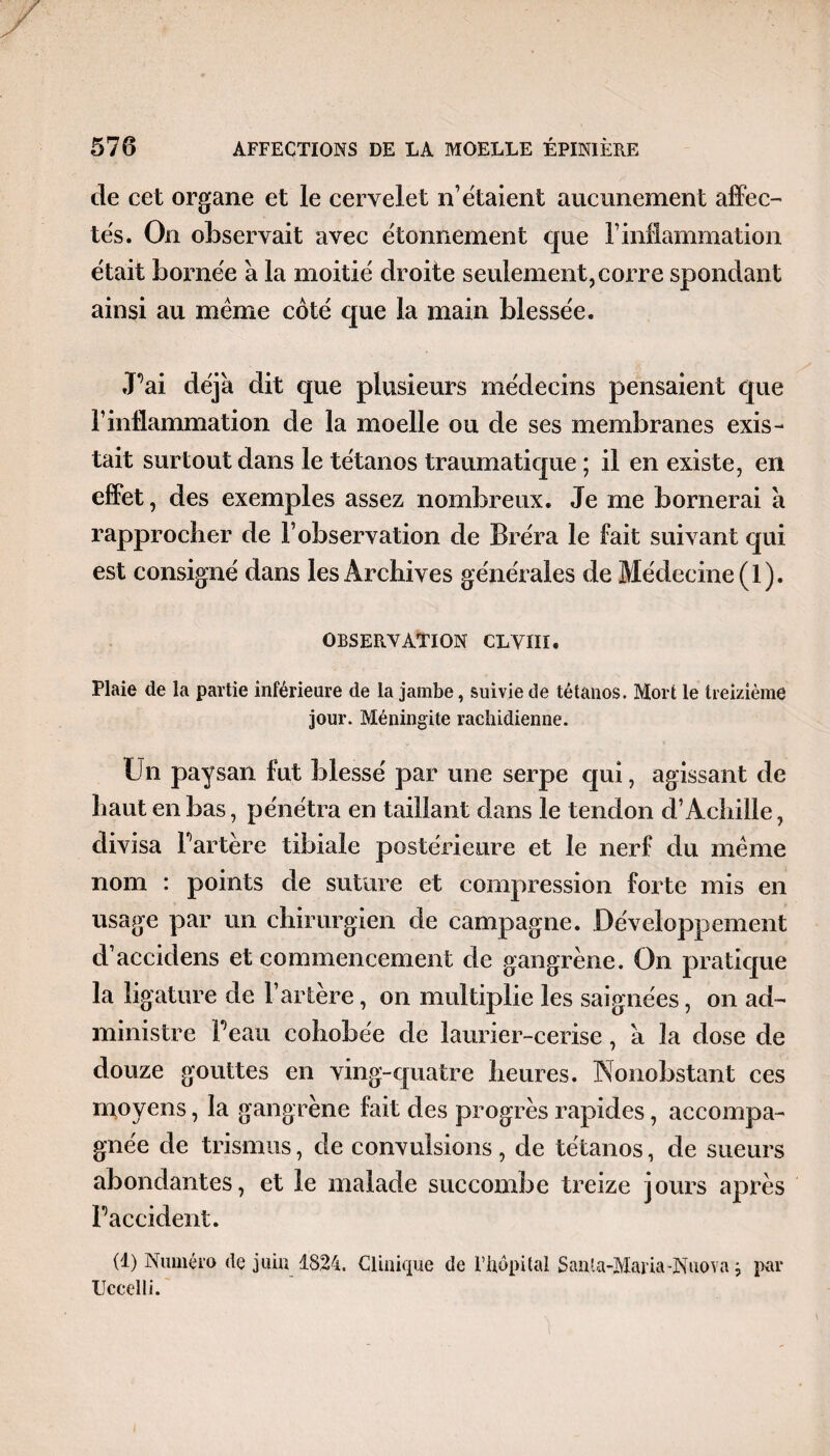 de cet organe et le cervelet n étaient aucunement affec¬ tés. On observait avec étonnement que l’inflammation était bornée a la moitié droite seulement, corre spondant ainsi au même côté que la main blessée. JPai déjà dit que plusieurs médecins pensaient que l’inflammation de la moelle ou de ses membranes exis¬ tait surtout dans le tétanos traumatique ; il en existe, en effet, des exemples assez nombreux. Je me bornerai à rapprocher de l’observation de Bréra le fait suivant qui est consigné dans les Archives générales de Médecine (1). observation clviii. Plaie de la partie inférieure de la jambe, suivie de tétanos. Mort le treizième jour. Méningite rachidienne. Un paysan fut blessé par une serpe qui, agissant de haut en bas, pénétra en taillant dans le tendon d’Achille, divisa Partère tibiale postérieure et le nerf du même nom : points de suture et compression forte mis en usage par un chirurgien de campagne. Développement d’accidens et commencement de gangrène. On pratique la ligature de l’artère, on multiplie les saignées, on ad¬ ministre Peau cohobée de laurier-cerise, à la dose de douze gouttes en ving-quatre heures. Nonobstant ces moyens, la gangrène fait des progrès rapides, accompa¬ gnée de trismus, de convulsions, de tétanos, de sueurs abondantes, et le malade succombe treize jours après Faccident. (1) Numéro de juin 1824. Clinique de l’hôpital Santa-Maria-Niiova ; par Uccelli.