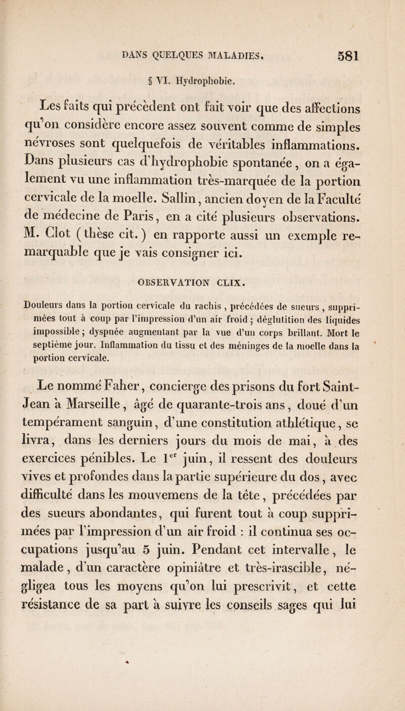 § VI. Hydrophobie. Les faits qui precedent ont fait voir que des affections qu’on considère encore assez souvent comme de simples névrosés sont quelquefois de véritables inflammations. Dans plusieurs cas d’hydrophobie spontanée, on a éga¬ lement vu une inflammation très-marquée de la portion cervicale de la moelle. Salîin, ancien doyen de la Faculté de médecine de Paris, en a cité plusieurs observations. M. Clôt (thèse cit. ) en rapporte aussi un exemple re¬ marquable que je vais consigner ici. OBSERVATION CLIX. Douleurs dans la portion cervicale du rachis , précédées de sueurs , suppri¬ mées tout à coup par l’impression d’un air froid ; déglutition des liquides impossible ; dyspnée augmentant par la vue d’un corps brillant. Mort le septième jour. Inflammation du tissu et des méninges de la moelle dans la portion cervicale. Le nommé Faher, concierge des prisons du fort Saint- Jean a Marseille , âgé de quarante-trois ans, doué d’un tempérament sanguin, d’une constitution athlétique, sc livra, dans les derniers jours du mois de mai, â des exercices pénibles. Le 1er juin, il ressent des douleurs vives et profondes dans la partie supérieure du dos, avec difficulté dans les mouvemens de la tète, précédées par des sueurs abondantes, qui furent tout à coup suppri¬ mées par l’impression d’un air froid : il continua ses oc¬ cupations jusqu’au 5 juin. Pendant cet intervalle, le malade, d’un caractère opiniâtre et très-irascible, né¬ gligea tous les moyens qu’on lui prescrivit, et cette résistance de sa part â suivre les conseils sages qui lui