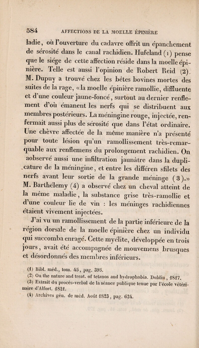 ladie, où Fouverture du cadavre offrit un ëpancîiement de sérosité dans le canal rachidien. Hufeland (1) pense que le siège de cette affection réside dans la moelle épi¬ nière. Telle est aussi l’opinion de Robert Reid (2). M. Dupuy a trouvé chez les bêtes bovines mortes des suites de la rage, cela moelle épinière ramollie, difffuente et d une couleur jaune-foncé, surtout au dernier renfle¬ ment d ou émanent les nerfs qui se distribuent aux membres postérieurs. La méningine rouge, injectée, ren¬ fermait aussi plus de sérosité que dans Fétat ordinaire. Une chevre affectee de la même manière n’a présenté pour toute lésion qu’un ramollissement très-remar¬ quable aux renflemens du prolongement rachidien. On aobservé aussi une infiltration jaunâtre dans îa dupli- ^cature de la méningine, et entre les différen sfiîets des nerfs avant leur sortie de la grande méninge (3).» M. Barthélemy (4) a observé chez un cheval atteint de la même maladie, îa substance grise très-ramollie et d^une couleur lie de vin : les méninges rachidiennes étaient vivement injectées. J ai vu un ramollissement de la partie inférieure de la région dorsale de la moelle épinière chez un individu qui succomba enragé. Cette myélite, développée en trois jours, avait été accompagnée de mouvemens brusques et désordonnés des membres inférieurs. (1) Bibl. méd., tom. 45, pag. 395. (2) On the nature and treat. of tétanos and hydrophobia. Dublin , 4817. (3) Extrait du procès-verbal de la séance publique tenue par l’école vétéri¬ naire d’Alfort. 4821. (4) Archives gén. de méd. Août 4823, pag. 624.