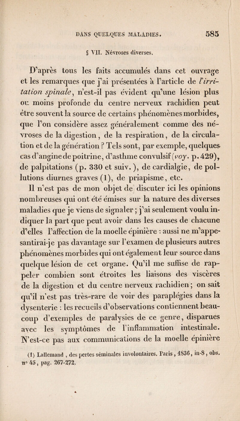 § VII. Névroses diverses. Diaprés tous les faits accumules clans cet ouvrage et les remarques que j^ai présentées à l’article de T irri¬ tation spinale, n’est-il pas évident qu’une lésion plus ou moins profonde du centre nerveux rachidien peut être souvent la source de certains phénomènes morbides, que Ton considère assez généralement comme des né¬ vroses de la digestion , de la respiration, de la circula¬ tion et de la génération ? Tels sont, par exemple, quelques cas d'angine de poitrine, d’asthme convulsif (voy. p.429), de palpitations (p. 330 et suiv. ), de cardialgie, de pol¬ lutions diurnes graves (1), de priapisme, etc. Il n’est pas de mon objet de discuter ici les opinions nombreuses qui ont été émises sur la nature des diverses maladies que je viens de signaler ; j’ai seulement voulu in¬ diquer la part que peut avoir dans les causes de chacune d’elles l’affection de la moelle épinière : aussi ne m’appe¬ santirai-je pas davantage sur F examen de plusieurs autres phénomènes morbides qui ont également leur source dans quelque lésion de cet organe. Qu’il me suffise de rap¬ peler combien sont étroites les liaisons des viscères de la digestion et du centre nerveux rachidien ; on sait qu’il n est pas très-rare de voir des paraplégies dans la dysenterie : les recueils d’observations contiennent beau¬ coup d’exemples de paralysies de ce genre, disparues avec les symptômes de F inflammation intestinale. N’est-ce pas aux communications de la moelle épinière (1) Lallemand , des pertes séminales involontaires. Paris , 1836, in-8, obs. ti° 45, pag. 267-272. <4