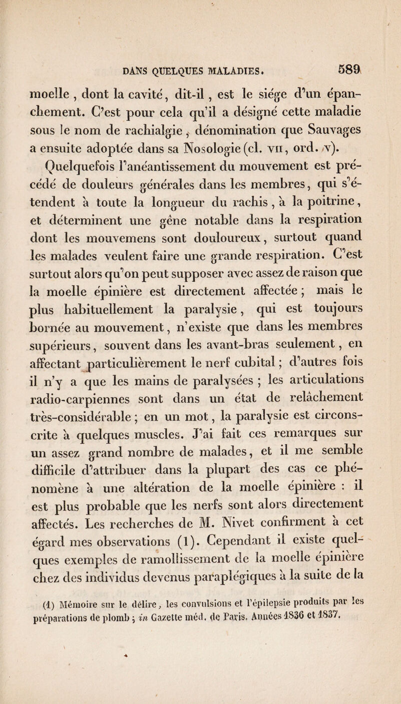 moelle , dont la cavité, dit-il , est le siège d’un épan¬ chement. C?est pour cela qu’il a désigné cette maladie sous îe nom de rachialgie ,v dénomination que Sauvages a ensuite adoptée dans sa Nosologie (cl. vu, ord./v). Quelquefois F anéantissement du mouvement est pré¬ cédé de douleurs générales dans les membres, qui s’é¬ tendent à toute la longueur du rachis , a la poitrine, et déterminent une gêne notable dans la respiration dont les mouvemens sont douloureux, surtout quand les malades veulent faire une grande respiration. C’est surtout alors qu’on peut supposer avec assez de raison que la moelle épinière est directement affectée ; mais le plus habituellement la paralysie, qui est toujours bornée au mouvement, n’existe que dans les membres supérieurs, souvent dans les avant-bras seulement, en affectant particulièrement le nerf cubital ; d’autres fois il n’y a que les mains de paralysées ; les articulations radio-car piennes sont dans un état de relâchement très-considérable ; en un mot, la paralysie est circons¬ crite â quelques muscles. J’ai fait ces remarques sur un assez grand nombre de malades, et il me semble difficile d’attribuer dans la plupart des cas ce phé¬ nomène â une altération de la moelle épiniere : il est plus probable que les nerfs sont alors directement affectés. Les recherches de M. Nivet confirment a cet égard mes observations (1). Cependant il existe quel¬ ques exemples de ramollissement de la moelle épiniere chez des individus devenus paraplégiques â la suite de la (t) Mémoire sur le délire, les convulsions et l’épilepsie produits par les préparations de plomb ; in Gazette méd. çle Paris, Apnées 1836 et 1837.