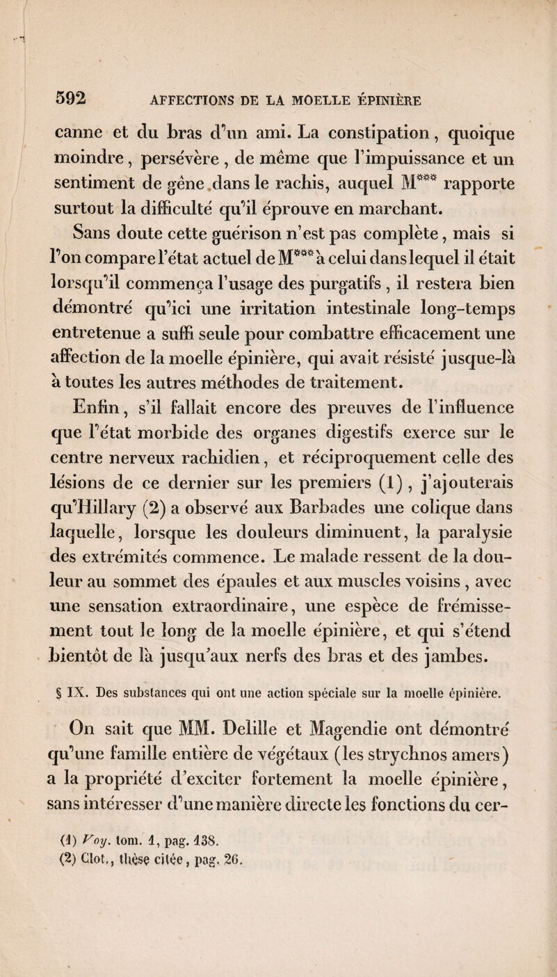 carme et du bras d’un ami. La constipation, quoique moindre , persévère , de même que F impuissance et un sentiment de gêne dans le rachis, auquel M*** rapporte surtout la difficulté qu’il éprouve en marchant. Sans doute cette guérison n’est pas complète, mais si l’on compare l’état actuel de M*** à celui dans lequel il était lorsqu’il commença l’usage des purgatifs , il restera bien démontré qu’ici une irritation intestinale long-temps entretenue a suffi seule pour combattre efficacement une affection de la moelle épinière, qui avait résisté jusque-là à toutes les autres méthodes de traitement. Enfin, s’il fallait encore des preuves de l’influence que l’état morbide des organes digestifs exerce sur le centre nerveux rachidien, et réciproquement celle des lésions de ce dernier sur les premiers (1), j’ajouterais qu’Hillary (2) a observé aux Barbades une colique dans laquelle, lorsque les douleurs diminuent, la paralysie des extrémités commence. Le malade ressent de la dou¬ leur au sommet des épaules et aux muscles voisins , avec une sensation extraordinaire, une espèce de frémisse¬ ment tout le long de la moelle épinière, et qui s’étend bientôt de Fa jusqu’aux nerfs des bras et des jambes. § IX. Des substances qui ont une action spéciale sur la moelle épinière. On sait que MM. Deiilîe et Magendie ont démontré qu’une famille entière de végétaux (les strychnos amers) a la propriété d’exciter fortement la moelle épinière, sans intéresser d’une manière directe les fonctions du cer- (d) Voy. tom. 1, pag. 438. (2) Clôt., thèse citée, pag. 26.