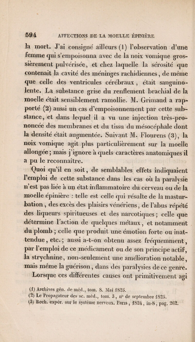 la mort. J’ai consigné ailleurs (1) F observation d’une femme qui s’empoisonna avec de la noix vomique gros¬ sièrement pulvérisée, et chez laquelle la sérosité que contenait la cavité des méninges rachidiennes, de meme que celle des ventricules cérébraux , était sanguino¬ lente. La substance grise du renflement brachial de la moelle était sensiblement ramollie. M. Grimaud a rap¬ porté (2) aussi un cas d^empoisonnement par cette sub¬ stance, et dans lequel il a vu une injection très-pro¬ noncée des membranes et du tissu du mésocéphale dont la densité était augmentée. Suivant M. Flourens (3), la noix vomique agit plus particulièrement sur la moelle allongée ; mais j’ignore à quels caractères anatomiques il a pu le reconnaître. Quoi qm’il en soit, de semblables effets indiquaient Fempîoi de cette substance dans les cas oii la paralysie n’est pas liée à un état inflammatoire du cerveau ou de la moelle épinière : telle est celle qui résulte de la mastur¬ bation , des excès des plaisirs vénériens, de l’abus répété des liqueurs spiritueuses et des narcotiques ; celle que détermine 1 action de quelques métaux, et notamment du plomb ; celle que produit une émotion forte ou inat¬ tendue , etc. ; aussi a-t-on obtenu assez fréquemment, par l’emploi de ce médicament ou de son principe actif, la strychnine, non-seulement une amélioration notable, mais meme la guérison, dans des paralysies de ce genre. Lorsque ces différentes causes ont primitivement agi (1) Archives gén. de méd., tom. 8. Mai 4825. (2) Le Propagateur des sc. méd., tom. 3, n° de septembre 1825. i®) Rech< expér. sur le système nerveux, Pans, 1824, in-8, pag. 262,