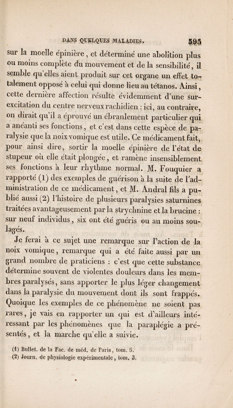 sur la moelle épinière, et déterminé une abolition plus ou moins complète du mouvement et de la sensibilité, il semble qu elles aient produit sur cet organe un effet to-* talement opposé à celui qui donne lieu au tétanos. Ainsi, cette derniere affection résulte évidemment d une sur- excitation du centre nerveux rachidien : ici, au contraire, on dirait qu il a éprouve un ébranlement particulier qui a anéanti ses fonctions, et c’est dans cette espèce de pa¬ ralysie que la noix vomique est utile. Ce médicament fait, pour ainsi dire, sortir la moelle épinière de l’état de stupeur ou elle était plongée, et ramène insensiblement ses fonctions a leur rhythme normal. M. Fouquier a rapporté (1) des exemples de guérison à la suite de Fad- ministration de ce médicament, et M. Andral fils a pu¬ blié aussi (2) 1 histoire de plusieurs paralysies saturnines traitées avantageusement par la strychnine et la brucine : sur neui individus, six ont été guéris ou au moins sou¬ lagés. Je ferai a ce sujet une remarque sur Faction de la noix vomique, remarque qui a été faite aussi par un grand nombre de praticiens : c’est que cette substance détermine souvent de violentes douleurs dans les mem¬ bres paralysés, sans apporter le plus léger changement dans la paralysie du mouvement dont ils sont frappés. Quoique les exemples de ce phénomène ne soient pas rares, je vais en rapporter un qui est d*5ailleurs inté¬ ressant par les phénomènes que la paraplégie a pré¬ sentés, et la marche qu elle a suivie. (1) Bullet. de la Fac. de méd. de Paris, tom. 5. (2) Journ, de physiologie expérimentale, tom. 3.