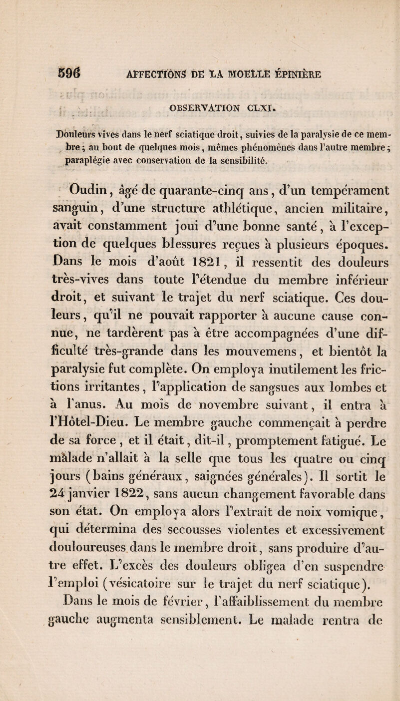 OBSERVATION CLXI. Douleurs vives dans le nerf sciatique droit, suivies de la paralysie de ce mem¬ bre ; au bout de quelques mois, mêmes phénomènes dans l’autre membre $ paraplégie avec conservation de la sensibilité. Oudin, âgé de quarante-cinq ans, d’un tempérament sanguin, d’une structure athlétique, ancien militaire, avait constamment joui d’une bonne santé, à l’excep¬ tion de quelques blessures reçues à plusieurs époques. Dans le mois d’août 1821, il ressentit des douleurs très-vives dans toute rétendue du membre inférieur droit, et suivant le trajet du nerf sciatique. Ces dou¬ leurs , qu^il ne pouvait rapporter à aucune cause con¬ nue, ne tardèrent pas â être accompagnées d’une dif¬ ficulté très-grande dans les mouvemens, et bientôt la paralysie fut complète. On employa inutilement les fric¬ tions irritantes, Inapplication de sangsues aux lombes et a l’anus. Au mois de novembre suivant, il entra a l’Hôtel-Dieu. Le membre gauche commençait à perdre de sa force , et il était, dit-il, promptement fatigué. Le màlade n’allait â la selle que tous les quatre ou cinq jours (bains généraux, saignées générales). Il sortit le 24 janvier 1822, sans aucun changement favorable dans son état. On employa alors F extrait de noix vomique, qui détermina des secousses violentes et excessivement douloureuses dans le membre droit, sans produire d’au¬ tre effet. L’excès des douleurs obligea d’en suspendre l’emploi (vésicatoire sur le trajet du nerf sciatique). Dans le mois de février, F affaiblissement du membre gauche augmenta sensiblement. Le malade rentra de