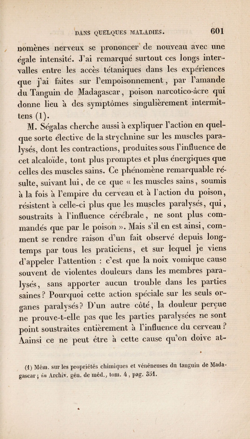 nomènes nerveux se prononcer de nouveau avec une égalé intensité. J’ai remarqué surtout ces longs inter¬ valles entre les accès tétaniques dans les expériences que j^ai faites sur F empoisonnement, par Famande du Tanguin de Madagascar, poison narcotico-âcre qui donne lieu a des symptômes singulièrement intermit- tens (1). M. Se'galas cherche aussi a expliquer Faction en quel¬ que sorte élective de la strychnine sur les muscles para¬ lysés, dont les contractions, produites sous Finiluence de cet alcaloïde, tont plus promptes et plus énergiques que celles des muscles sains. Ce phénomène remarquable ré¬ sulte, suivant lui, de ce que ce les muscles sains, soumis a la fois a Fempire du cerveau et à Faction du poison, résistent a celle-ci plus que les muscles paralysés, qui, soustraits à l’influence cérébrale, ne sont plus com¬ mandés que par le poison ». Mais s’il en est ainsi, com¬ ment se rendre raison d'un fait observé depuis long¬ temps par tous les praticiens, et sur lequel je viens d’appeler l'attention : c'est que la noix vomique cause souvent de violentes douleurs dans les membres para¬ lysés, sans apporter aucun trouble dans les parties saines ? Pourquoi cette action spéciale sur les seuls or¬ ganes paralysés? D’un autre côté, la douleur perçue ne prouve-t-elle pas que les parties paralysées ne sont point soustraites entièrement à l'influence du cerveau ? Aainsi ce ne peut être à cette cause qu'on doive at- » (1) Mém. sur les propriétés chimiques et vénéneuses du tanguin de Mada¬ gascar ; in Archiv. gén. de méd., tom. 4 , pag. 351.