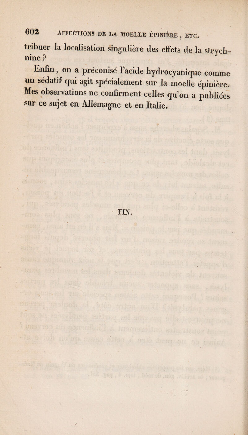 tribuer la localisation singulière des effets de la strych¬ nine ? Enfin, on a préconise l’acide hydrocyanique comme un sédatif qui agit spécialement sur la moelle épinière. Mes observations ne confirment celles qu’on a publiées sur ce sujet en Allemagne et en Italie. FIN.