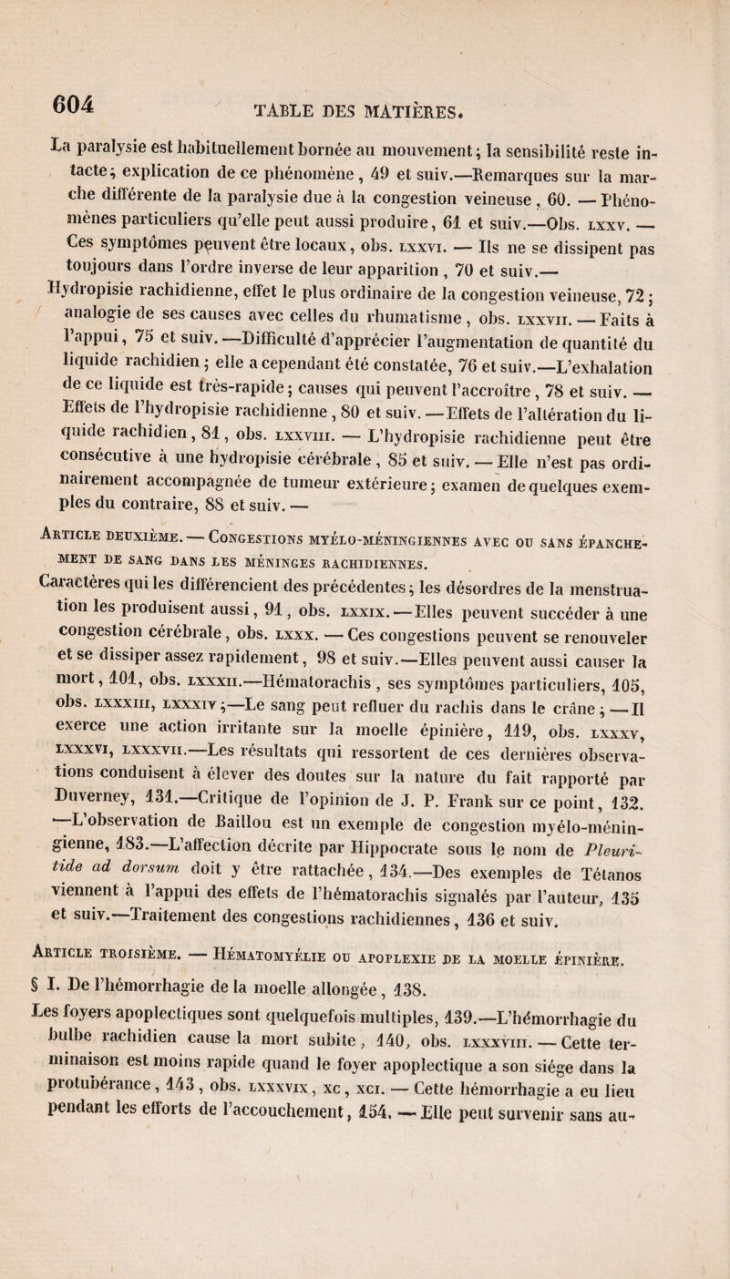 La paralysie est habituellement bornée au mouvement; la sensibilité reste in¬ tacte; explication de ce phénomène, 49 et suiv.—Remarques sur la mar¬ che différente de la paralysie due à la congestion veineuse , 60. — Phéno¬ mènes particuliers qu’elle peut aussi produire, 61 et suiv.—Obs. lxxv._ Ces symptômes peuvent être locaux, obs. lxxvi. — Ils ne se dissipent pas toujours dans l’ordre inverse de leur apparition , 70 et suiv.— Ilydropisie rachidienne, effet le plus ordinaire de la congestion veineuse, 72 ; analogie de ses causes avec celles du rhumatisme , obs. lxxvii. — Faits à 1 appui, 75 et suiv. —Difficulté d’apprécier l’augmentation de quantité du liquide rachidien ; elle a cependant été constatée, 76 et suiv.—L’exhalation de ce liquide est très-rapide ; causes qui peuvent l’accroître , 78 et suiv._ Effets de l’hydropisie rachidienne , 80 et suiv. —Effets de l’altération du li¬ quide rachidien, 81, obs. ixxvm. — L’hydropisie rachidienne peut être consécutive à une hydropisie cérébrale , 85 et suiv. — Elle n’est pas ordi- naiiement accompagnée de tumeur extérieure; examen de quelques exem¬ ples du contraire, 88 et suiv. — Article deuxième. — Congestions myélo-méningiennes avec ou sans épanche¬ ment DE SANG DANS LES MENINGES RACHIDIENNES. Caractères qui les différencient des précédentes; les désordres de la menstrua¬ tion les produisent aussi, 91, obs. lxxix. — Elles peuvent succéder à une congestion cérébrale, obs. lxxx. — Ces congestions peuvent se renouveler et se dissiper assez rapidement, 98 et suiv.—Elles peuvent aussi causer la mort, 101, obs. lxxxii.—Hématorachis, ses symptômes particuliers, 105, obs. lxxx in, lxxxiv ;—Le sang peut refluer du rachis dans le crâne ; —Il exerce une action irritante sur la moelle épinière, 119, obs. lxxxv, lxxxvi, lxxxvii. Les résultats qui ressortent de ces dernières observa¬ tions conduisent a élever des doutes sur la nature du fait rapporté par Duverney, 131. Critique de l’opinion de J. P. Frank sur ce point, 132. * L observation de Raillou est un exemple de congestion myélo-ménin- gienne, 183.—L’affection décrite par Hippocrate sous le nom de Fleuri- tide ad dorsum doit y être rattachée, 134.—Des exemples de Tétanos viennent à l’appui des effets de l’hématorachis signalés par l’auteur, 135 et suiv. Traitement des congestions rachidiennes, 136 et suiv. Article troisième. — Hématomyélie ou apoplexie de la moelle épinière. § I. De l’hémorrhagie de la moelle allongée, 138. Les foyers apoplectiques sont quelquefois multiples, 439.—L’hémorrhagie du bulbe rachidien cause la mort subite, 140, obs. lxxxviii. — Cette ter¬ minaison est moins rapide quand le foyer apoplectique a son siège dans la piotubérance , 143 , obs. lxxxvix , xc, xci. — Cette hémorrhagie a eu lieu pendant les efforts de raccouchement, 154. — Elle peut survenir sans au-