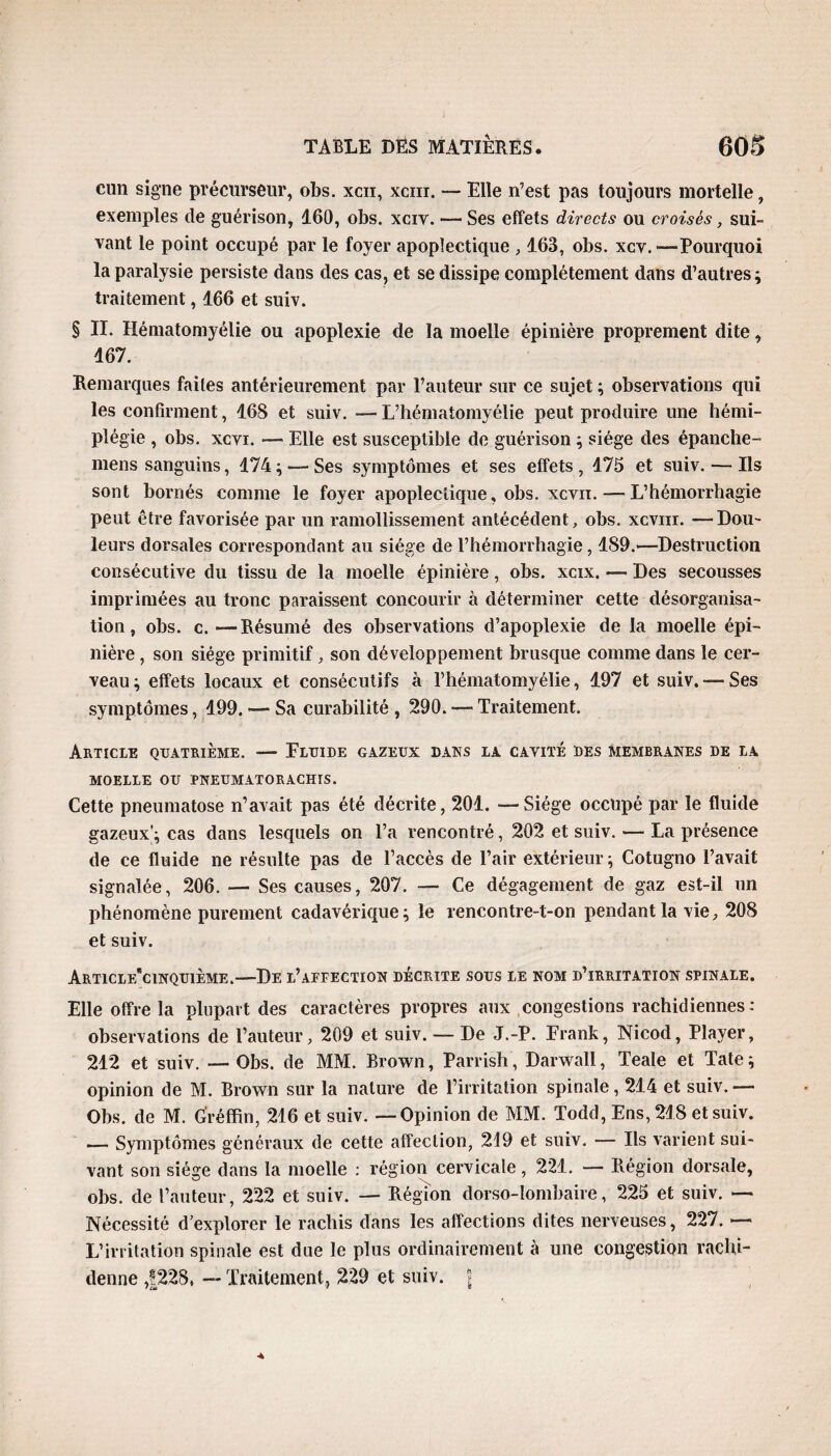 cnn signe précurseur, obs. xcii, xcm. — Elle n’est pas toujours mortelle, exemples de guérison, 160, obs. xciv. — Ses effets directs ou croisés, sui¬ vant le point occupé par le foyer apoplectique , 163, obs. xcv. -—Pourquoi la paralysie persiste dans des cas, et se dissipe complètement dans d’autres ; traitement, 166 et suiv. § II. Hématomyélie ou apoplexie de la moelle épinière proprement dite, 167. Remarques faites antérieurement par l’auteur sur ce sujet ; observations qui les confirment, 168 et suiv. — L’hématomyélie peut produire une hémi¬ plégie , obs. xcvi. — Elle est susceptible de guérison ; siège des épanche- mens sanguins, 174 ; — Ses symptômes et ses effets , 175 et suiv. — Ils sont bornés comme le foyer apoplectique, obs. xcvn.—L’hémorrhagie peut être favorisée par un ramollissement antécédent, obs. xcvm. —Dou¬ leurs dorsales correspondant au siège de l’hémorrhagie, 189.—Destruction consécutive du tissu de la moelle épinière, obs. xcix. — Des secousses imprimées au tronc paraissent concourir à déterminer cette désorganisa¬ tion, obs. c.—Résumé des observations d’apoplexie de la moelle épi¬ nière , son siège primitif, son développement brusque comme dans le cer¬ veau ; effets locaux et consécutifs à l’hématomyélie, 197 et suiv. — Ses symptômes, 199. — Sa curabilité , 290. — Traitement. Article quatrième. — Fluide gazeux dans la cavité des membranes de la MOELLE OU PNEUMATORACHIS. Cette pneumatose n’avait pas été décrite, 201. —Siège occupé par le fluide gazeux'; cas dans lesquels on l’a rencontré, 202 et suiv. — La présence de ce fluide ne résulte pas de l’accès de l’air extérieur ; Cotugno l’avait signalée, 206. — Ses causes, 207. — Ce dégagement de gaz est-il un phénomène purement cadavérique ; le rencontre-t-on pendant la vie, 208 et suiv. Article*cinquième.—De l’affection décrite sous i,e nom d’irritation spinale. Elle offre la plupart des caractères propres aux congestions rachidiennes : observations de l’auteur, 209 et suiv. — De J.-P. Frank, Nicod, Player, 212 et suiv. — Obs. de MM. Brown, Parrish, Darwall, Teale et Tate ; opinion de M. Brown sur la nature de l’irritation spinale, 214 et suiv.— Obs. de M. G'réffin, 216 et suiv. — Opinion de MM. Todd, Ens, 218 et suiv. — Symptômes généraux de cette affection, 219 et suiv. — Ils varient sui¬ vant son siège dans la moelle : région cervicale, 221. — Piégion dorsale, obs. de l’auteur, 222 et suiv. — Région dorso-lombaire, 225 et suiv. — Nécessité d’explorer le rachis dans les affections dites nerveuses, 227. — L’irritation spinale est due le plus ordinairement à une congestion raclù- denne ,|228, — Traitement, 229 et suiv. ?