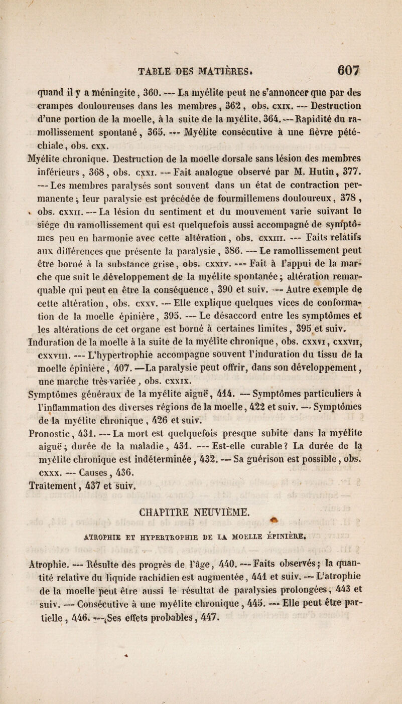 quand il y a méningite, 360. — La myélite peut ne s’annoncer que par des crampes douloureuses dans les membres, 362 , obs. cxix. — Destruction d’une portion de la moelle, à la suite de la myélite, 364. — Rapidité du ra¬ mollissement spontané, 365. —- Myélite consécutive à une fièvre pété¬ chiale , obs. cxx. Myélite chronique. Destruction de la moelle dorsale sans lésion des membres inférieurs , 368, obs. cxxi. —Fait analogue observé par M. Hutin, 377. — Les membres paralysés sont souvent dans un état de contraction per¬ manente ; leur paralysie est précédée de fourmillemens douloureux, 378 , * obs. cxxii. — La lésion du sentiment et du mouvement varie suivant le siège du ramollissement qui est quelquefois aussi accompagné de symptô¬ mes peu en harmonie avec cette altération, obs. cxxm. — Faits relatifs aux différences que présente la paralysie, 386. — Le ramollissement peut être borné à la substance grise, obs. cxxiv. — Fait à l’appui de la mar¬ che que suit le développement de la myélite spontanée ; altération remar¬ quable qui peut en être la conséquence , 390 et suiv. — Autre exemple de cette altération, obs. cxxv. — Elle explique quelques vices de conforma¬ tion de la moelle épinière, 395. —- Le désaccord entre les symptômes et les altérations de cet organe est borné à certaines limites, 395 et suiv. Induration de la moelle à la suite de la myélite chronique, obs. cxxvi, cxxvn, cxxvm. — L’hypertrophie accompagne souvent l’induration du tissu de la moelle épinière, 407. —La paralysie peut offrir, dans son développement, une marche très-variée , obs. cxxix. Symptômes généraux de la myélite aiguë, 414. — Symptômes particuliers à l’inflammation des diverses régions de la moelle, 422 et suiv. — Symptômes de la myélite chronique , 426 et suiv. Pronostic, 431. — La mort est quelquefois presque subite dans la myélite aiguë ; durée de la maladie, 431. — Est-elle curable ? La durée de la my élite chronique est indéterminée, 432. — Sa guérison est possible, obs. cxxx. — Causes, 436. Traitement, 437 et suiv. CHAPITRE NEUVIÈME. 41 ATROPHIE ET HYPERTROPHIE DE IA MOELIE ÉPINIÈRE. Atrophie. — Résulte des progrès de l’âge, 440. — Faits observés; la quan¬ tité relative du liquide rachidien est augmentée, 441 et suiv. —L’atrophie de la moelle peut être aussi le résultat de paralysies prolongées, 443 et suiv. — Consécutive à une myélite chronique , 445. — Elle peut être par¬ tielle , 446. —-jSes effets probables, 447.